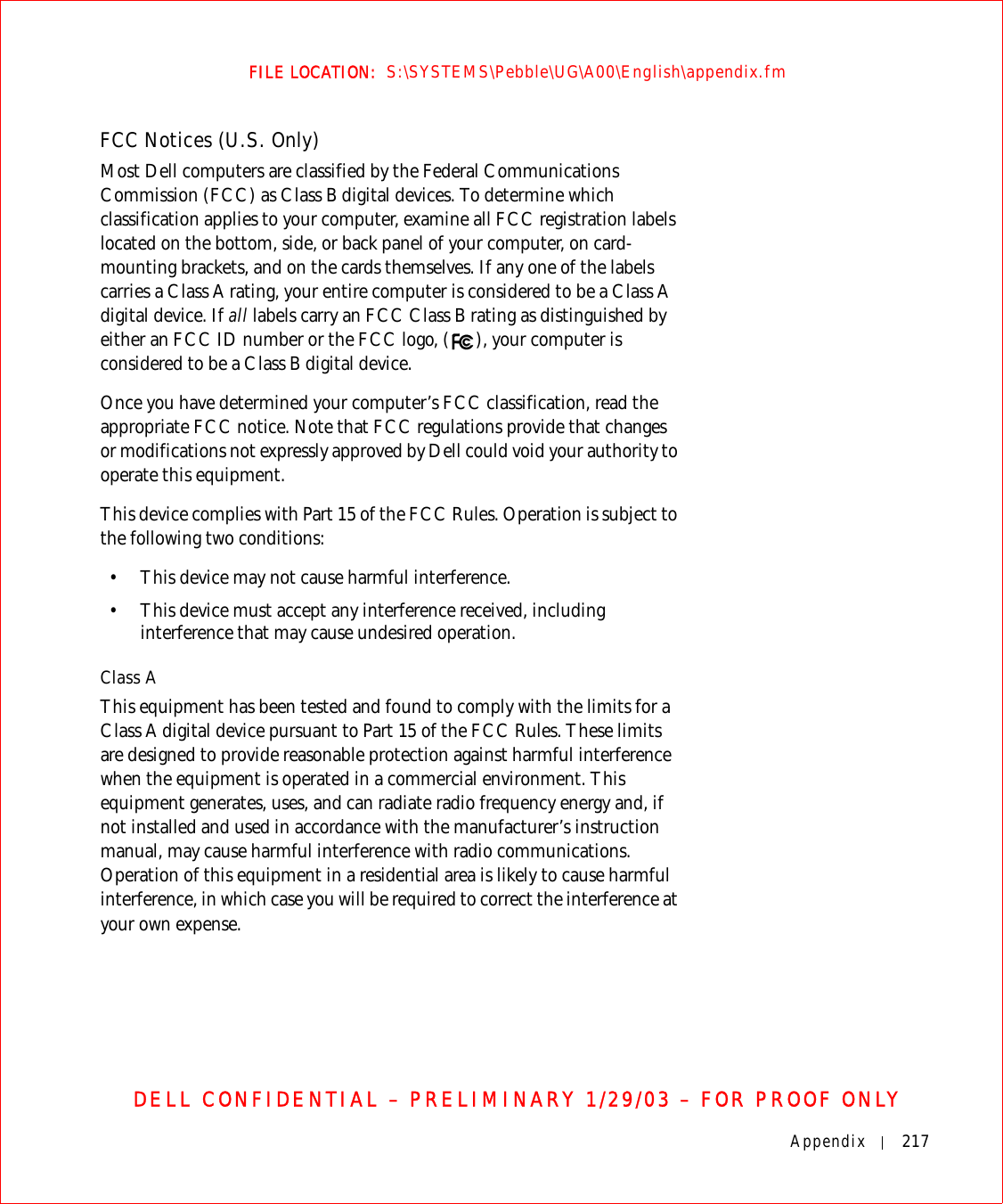 Appendix 217FILE LOCATION:  S:\SYSTEMS\Pebble\UG\A00\English\appendix.fmDELL CONFIDENTIAL – PRELIMINARY 1/29/03 – FOR PROOF ONLYFCC Notices (U.S. Only)Most Dell computers are classified by the Federal Communications Commission (FCC) as Class B digital devices. To determine which classification applies to your computer, examine all FCC registration labels located on the bottom, side, or back panel of your computer, on card-mounting brackets, and on the cards themselves. If any one of the labels carries a Class A rating, your entire computer is considered to be a Class A digital device. If all labels carry an FCC Class B rating as distinguished by either an FCC ID number or the FCC logo, ( ), your computer is considered to be a Class B digital device.Once you have determined your computer’s FCC classification, read the appropriate FCC notice. Note that FCC regulations provide that changes or modifications not expressly approved by Dell could void your authority to operate this equipment.This device complies with Part 15 of the FCC Rules. Operation is subject to the following two conditions:• This device may not cause harmful interference.• This device must accept any interference received, including interference that may cause undesired operation.Class AThis equipment has been tested and found to comply with the limits for a Class A digital device pursuant to Part 15 of the FCC Rules. These limits are designed to provide reasonable protection against harmful interference when the equipment is operated in a commercial environment. This equipment generates, uses, and can radiate radio frequency energy and, if not installed and used in accordance with the manufacturer’s instruction manual, may cause harmful interference with radio communications. Operation of this equipment in a residential area is likely to cause harmful interference, in which case you will be required to correct the interference at your own expense.