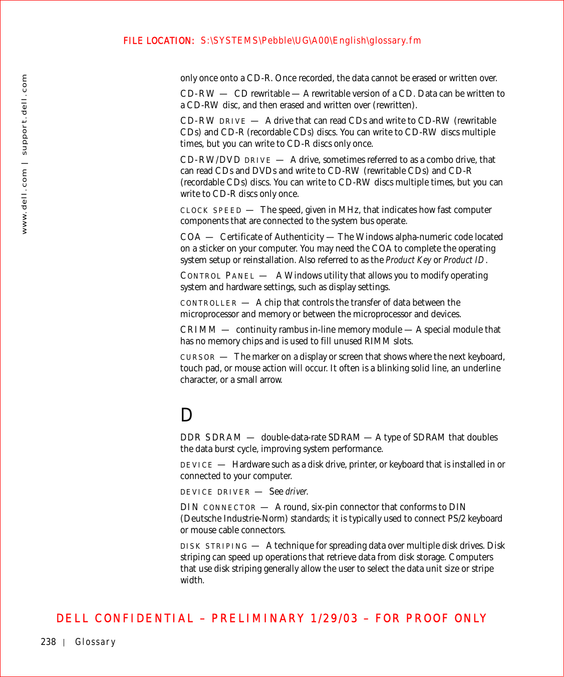238 Glossarywww.dell.com | support.dell.comFILE LOCATION:  S:\SYSTEMS\Pebble\UG\A00\English\glossary.fmDELL CONFIDENTIAL – PRELIMINARY 1/29/03 – FOR PROOF ONLYonly once onto a CD-R. Once recorded, the data cannot be erased or written over.CD-RW — CD rewritable — A rewritable version of a CD. Data can be written to a CD-RW disc, and then erased and written over (rewritten).CD-RW DRIVE —A drive that can read CDs and write to CD-RW (rewritable CDs) and CD-R (recordable CDs) discs. You can write to CD-RW discs multiple times, but you can write to CD-R discs only once.CD-RW/DVD DRIVE —A drive, sometimes referred to as a combo drive, that can read CDs and DVDs and write to CD-RW (rewritable CDs) and CD-R (recordable CDs) discs. You can write to CD-RW discs multiple times, but you can write to CD-R discs only once.CLOCK SPEED —The speed, given in MHz, that indicates how fast computer components that are connected to the system bus operate. COA — Certificate of Authenticity — The Windows alpha-numeric code located on a sticker on your computer. You may need the COA to complete the operating system setup or reinstallation. Also referred to as the Product Key or Product ID.CONTROL PANEL —A Windows utility that allows you to modify operating system and hardware settings, such as display settings.CONTROLLER —A chip that controls the transfer of data between the microprocessor and memory or between the microprocessor and devices.CRIMM — continuity rambus in-line memory module — A special module that has no memory chips and is used to fill unused RIMM slots.CURSOR —The marker on a display or screen that shows where the next keyboard, touch pad, or mouse action will occur. It often is a blinking solid line, an underline character, or a small arrow.DDDR SDRAM — double-data-rate SDRAM — A type of SDRAM that doubles the data burst cycle, improving system performance.DEVICE —Hardware such as a disk drive, printer, or keyboard that is installed in or connected to your computer.DEVICE DRIVER —See driver.DIN CONNECTOR —A round, six-pin connector that conforms to DIN (Deutsche Industrie-Norm) standards; it is typically used to connect PS/2 keyboard or mouse cable connectors.DISK STRIPING —A technique for spreading data over multiple disk drives. Disk striping can speed up operations that retrieve data from disk storage. Computers that use disk striping generally allow the user to select the data unit size or stripe width. 