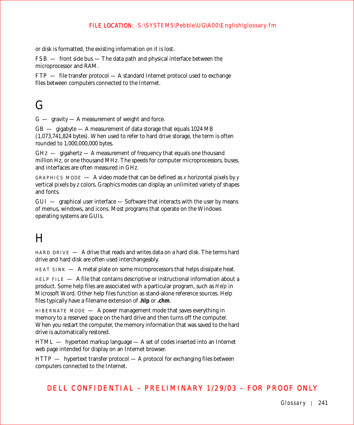 Glossary 241FILE LOCATION:  S:\SYSTEMS\Pebble\UG\A00\English\glossary.fmDELL CONFIDENTIAL – PRELIMINARY 1/29/03 – FOR PROOF ONLYor disk is formatted, the existing information on it is lost.FSB — front side bus — The data path and physical interface between the microprocessor and RAM.FTP — file transfer protocol — A standard Internet protocol used to exchange files between computers connected to the Internet.GG—gravity — A measurement of weight and force.GB — gigabyte — A measurement of data storage that equals 1024 MB (1,073,741,824 bytes). When used to refer to hard drive storage, the term is often rounded to 1,000,000,000 bytes.GHZ—gigahertz — A measurement of frequency that equals one thousand million Hz, or one thousand MHz. The speeds for computer microprocessors, buses, and interfaces are often measured in GHz.GRAPHICS MODE —A video mode that can be defined as x horizontal pixels by y vertical pixels by z colors. Graphics modes can display an unlimited variety of shapes and fonts.GUI — graphical user interface — Software that interacts with the user by means of menus, windows, and icons. Most programs that operate on the Windows operating systems are GUIs.HHARD DRIVE —A drive that reads and writes data on a hard disk. The terms hard drive and hard disk are often used interchangeably.HEAT SINK —A metal plate on some microprocessors that helps dissipate heat.HELP FILE —A file that contains descriptive or instructional information about a product. Some help files are associated with a particular program, such as Help in Microsoft Word. Other help files function as stand-alone reference sources. Help files typically have a filename extension of .hlp or .chm.HIBERNATE MODE —A power management mode that saves everything in memory to a reserved space on the hard drive and then turns off the computer. When you restart the computer, the memory information that was saved to the hard drive is automatically restored.HTML — hypertext markup language — A set of codes inserted into an Internet web page intended for display on an Internet browser.HTTP — hypertext transfer protocol — A protocol for exchanging files between computers connected to the Internet. 