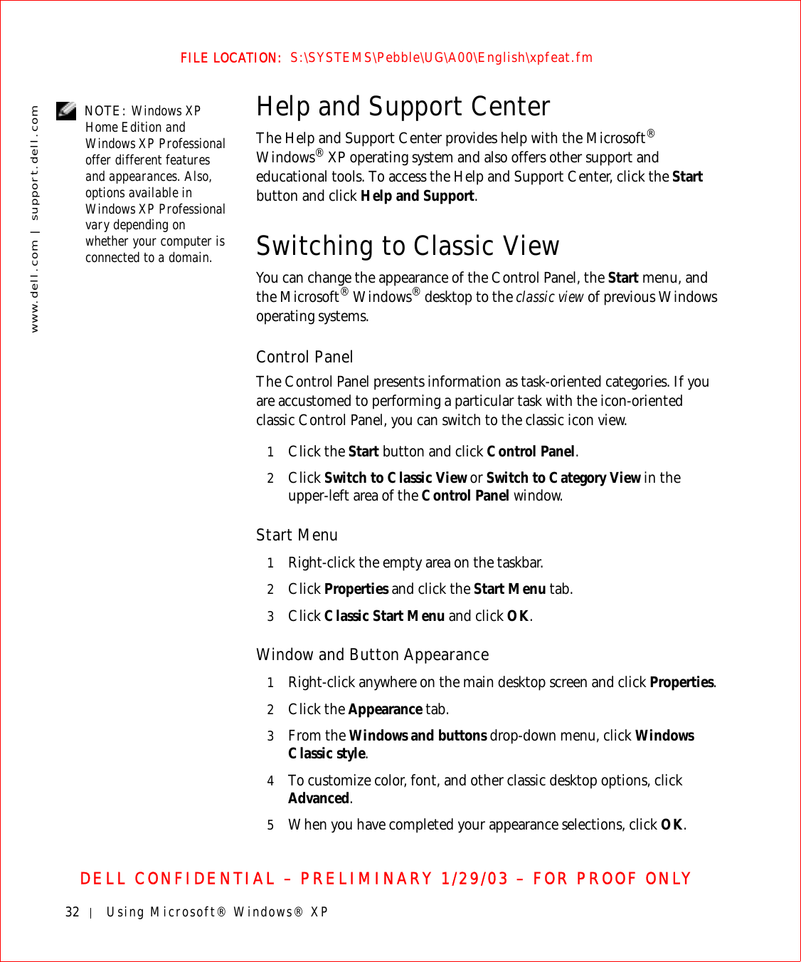 32 Using Microsoft® Windows® XPwww.dell.com | support.dell.comFILE LOCATION:  S:\SYSTEMS\Pebble\UG\A00\English\xpfeat.fmDELL CONFIDENTIAL – PRELIMINARY 1/29/03 – FOR PROOF ONLY NOTE: Windows XP Home Edition and Windows XP Professional offer different features and appearances. Also, options available in Windows XP Professional vary depending on whether your computer is connected to a domain.Help and Support CenterThe Help and Support Center provides help with the Microsoft® Windows® XP operating system and also offers other support and educational tools. To access the Help and Support Center, click the Start button and click Help and Support.Switching to Classic ViewYou can change the appearance of the Control Panel, the Start menu, and the Microsoft® Windows® desktop to the classic view of previous Windows operating systems.Control PanelThe Control Panel presents information as task-oriented categories. If you are accustomed to performing a particular task with the icon-oriented classic Control Panel, you can switch to the classic icon view.1Click the Start button and click Control Panel. 2Click Switch to Classic View or Switch to Category View in the upper-left area of the Control Panel window. Start Menu1Right-click the empty area on the taskbar.2Click Properties and click the Start Menu tab.3Click Classic Start Menu and click OK.Window and Button Appearance1Right-click anywhere on the main desktop screen and click Properties. 2Click the Appearance tab. 3From the Windows and buttons drop-down menu, click Windows Classic style.4To customize color, font, and other classic desktop options, click Advanced.5When you have completed your appearance selections, click OK.