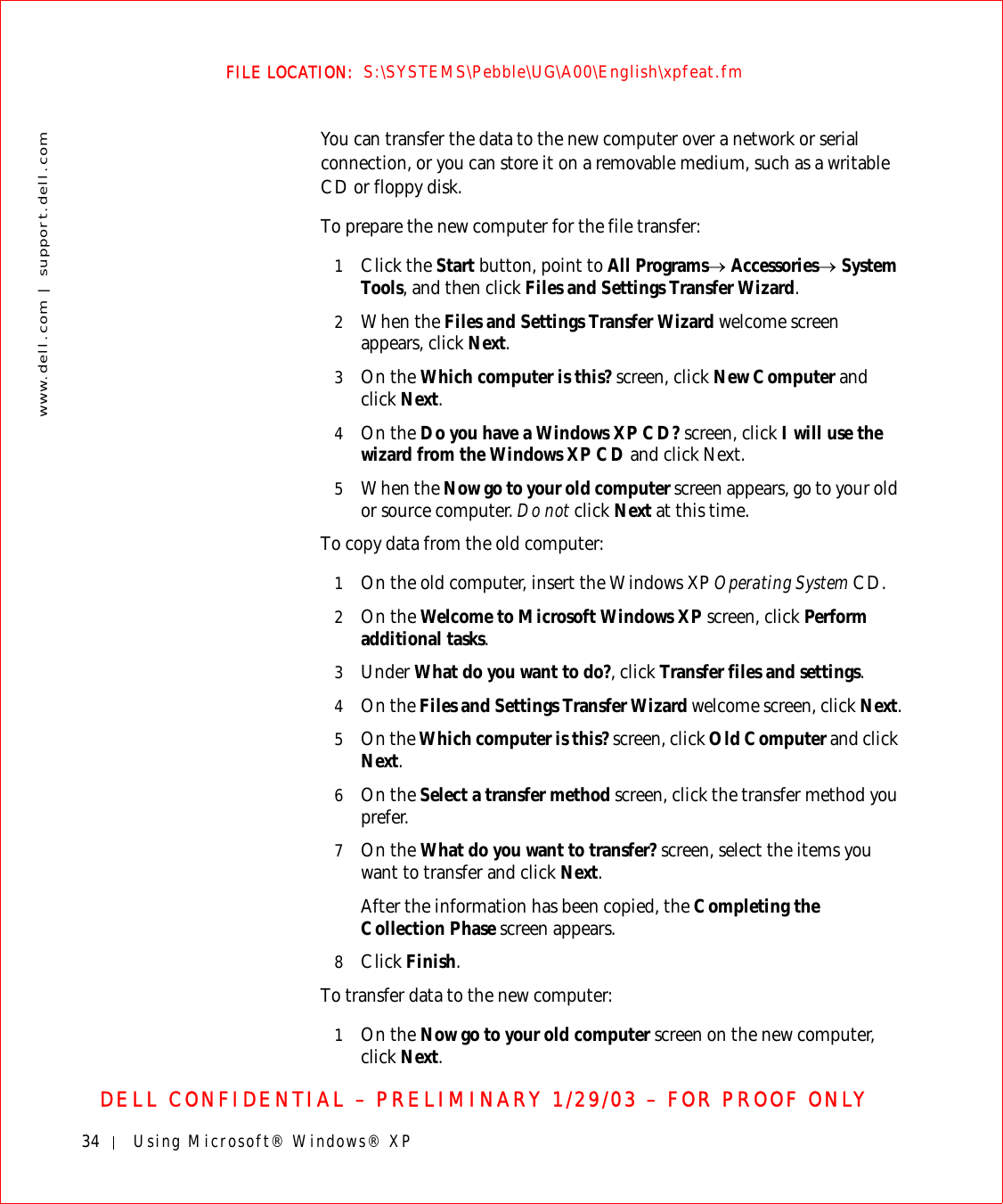 34 Using Microsoft® Windows® XPwww.dell.com | support.dell.comFILE LOCATION:  S:\SYSTEMS\Pebble\UG\A00\English\xpfeat.fmDELL CONFIDENTIAL – PRELIMINARY 1/29/03 – FOR PROOF ONLYYou can transfer the data to the new computer over a network or serial connection, or you can store it on a removable medium, such as a writable CD or floppy disk.To prepare the new computer for the file transfer: 1Click the Start button, point to All Programs→ Accessories→ System Tools, and then click Files and Settings Transfer Wizard.2When the Files and Settings Transfer Wizard welcome screen appears, click Next.3On the Which computer is this? screen, click New Computer and click Next. 4On the Do you have a Windows XP CD? screen, click I will use the wizard from the Windows XP CD and click Next.5When the Now go to your old computer screen appears, go to your old or source computer. Do not click Next at this time.To copy data from the old computer:1On the old computer, insert the Windows XP Operating System CD.2On the Welcome to Microsoft Windows XP screen, click Perform additional tasks.3Under What do you want to do?, click Transfer files and settings.4On the Files and Settings Transfer Wizard welcome screen, click Next.5On the Which computer is this? screen, click Old Computer and click Next.6On the Select a transfer method screen, click the transfer method you prefer.7On the What do you want to transfer? screen, select the items you want to transfer and click Next.After the information has been copied, the Completing the Collection Phase screen appears. 8Click Finish.To transfer data to the new computer:1On the Now go to your old computer screen on the new computer, click Next.