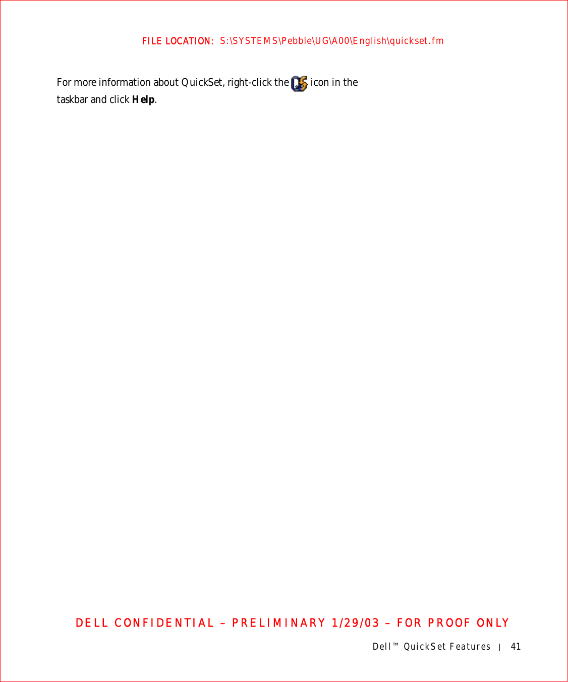 Dell™ QuickSet Features 41FILE LOCATION:  S:\SYSTEMS\Pebble\UG\A00\English\quickset.fmDELL CONFIDENTIAL – PRELIMINARY 1/29/03 – FOR PROOF ONLYFor more information about QuickSet, right-click the   icon in the taskbar and click Help.