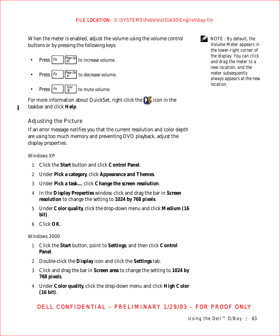 Using the Dell™ D/Bay 63FILE LOCATION:  S:\SYSTEMS\Pebble\UG\A00\English\bay.fmDELL CONFIDENTIAL – PRELIMINARY 1/29/03 – FOR PROOF ONLY NOTE: By default, the Volume Meter appears in the lower-right corner of the display. You can click and drag the meter to a new location, and the meter subsequently always appears at the new location.When the meter is enabled, adjust the volume using the volume control buttons or by pressing the following keys:• Press   to increase volume.• Press  to decrease volume.• Press   to mute volume.For more information about QuickSet, right-click the   icon in the taskbar and click Help.Adjusting the PictureIf an error message notifies you that the current resolution and color depth are using too much memory and preventing DVD playback, adjust the display properties.Windows XP1Click the Start button and click Control Panel.2Under Pick a category, click Appearance and Themes.3Under Pick a task..., click Change the screen resolution.4In the Display Properties window, click and drag the bar in Screen resolution to change the setting to 1024 by 768 pixels.5Under Color quality, click the drop-down menu and click Medium (16 bit).6Click OK.Windows 20001Click the Start button, point to Settings, and then click Control Panel.2Double-click the Display icon and click the Settings tab. 3Click and drag the bar in Screen area to change the setting to 1024 by 768 pixels.4Under Color quality, click the drop-down menu and click High Color (16 bit).