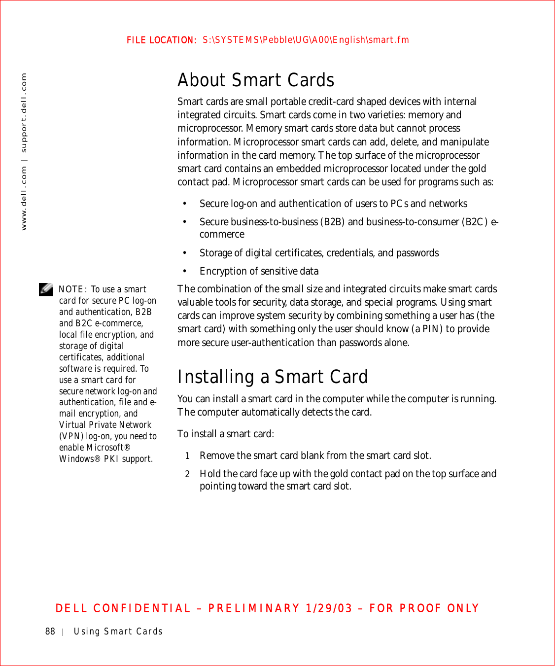 88 Using Smart Cardswww.dell.com | support.dell.comFILE LOCATION:  S:\SYSTEMS\Pebble\UG\A00\English\smart.fmDELL CONFIDENTIAL – PRELIMINARY 1/29/03 – FOR PROOF ONLYAbout Smart CardsSmart cards are small portable credit-card shaped devices with internal integrated circuits. Smart cards come in two varieties: memory and microprocessor. Memory smart cards store data but cannot process information. Microprocessor smart cards can add, delete, and manipulate information in the card memory. The top surface of the microprocessor smart card contains an embedded microprocessor located under the gold contact pad. Microprocessor smart cards can be used for programs such as:• Secure log-on and authentication of users to PCs and networks• Secure business-to-business (B2B) and business-to-consumer (B2C) e-commerce• Storage of digital certificates, credentials, and passwords• Encryption of sensitive data NOTE: To use a smart card for secure PC log-on and authentication, B2B and B2C e-commerce, local file encryption, and storage of digital certificates, additional software is required. To use a smart card for secure network log-on and authentication, file and e-mail encryption, and Virtual Private Network (VPN) log-on, you need to enable Microsoft® Windows® PKI support.The combination of the small size and integrated circuits make smart cards valuable tools for security, data storage, and special programs. Using smart cards can improve system security by combining something a user has (the smart card) with something only the user should know (a PIN) to provide more secure user-authentication than passwords alone.Installing a Smart CardYou can install a smart card in the computer while the computer is running. The computer automatically detects the card.To install a smart card:1Remove the smart card blank from the smart card slot.2Hold the card face up with the gold contact pad on the top surface and pointing toward the smart card slot.