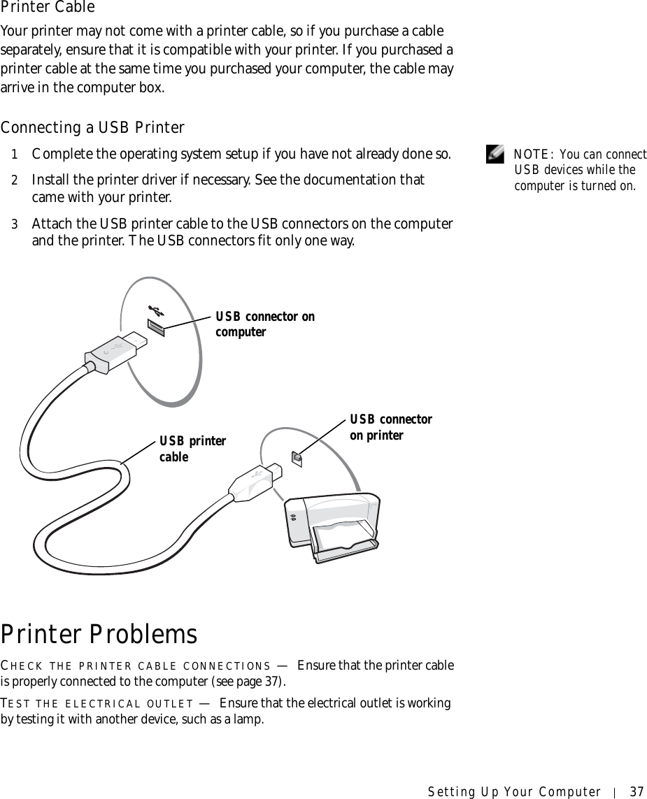 Setting Up Your Computer 37Printer CableYour printer may not come with a printer cable, so if you purchase a cable separately, ensure that it is compatible with your printer. If you purchased a printer cable at the same time you purchased your computer, the cable may arrive in the computer box. Connecting a USB Printer NOTE: You can connect USB devices while the computer is turned on.1Complete the operating system setup if you have not already done so.2Install the printer driver if necessary. See the documentation that came with your printer.3Attach the USB printer cable to the USB connectors on the computer and the printer. The USB connectors fit only one way.Printer ProblemsCHECK THE PRINTER CABLE CONNECTIONS —Ensure that the printer cable is properly connected to the computer (see page 37).TEST THE ELECTRICAL OUTLET —Ensure that the electrical outlet is working by testing it with another device, such as a lamp.USB printer cableUSB connector on computerUSB connector on printer
