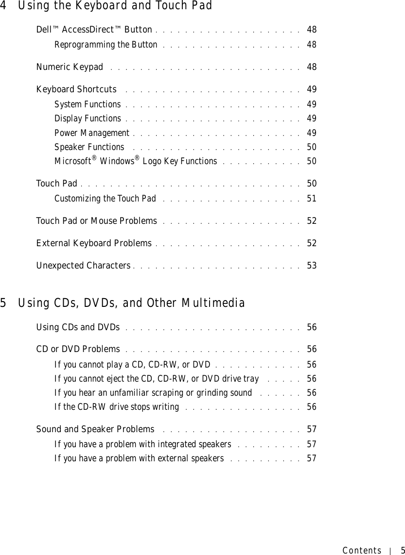Contents 54Using the Keyboard and Touch PadDell™ AccessDirect™ Button . . . . . . . . . . . . . . . . . . . .  48Reprogramming the Button . . . . . . . . . . . . . . . . . . .  48Numeric Keypad  . . . . . . . . . . . . . . . . . . . . . . . . . .  48Keyboard Shortcuts  . . . . . . . . . . . . . . . . . . . . . . . .  49System Functions . . . . . . . . . . . . . . . . . . . . . . . .  49Display Functions . . . . . . . . . . . . . . . . . . . . . . . .  49Power Management . . . . . . . . . . . . . . . . . . . . . . .  49Speaker Functions  . . . . . . . . . . . . . . . . . . . . . . .  50Microsoft® Windows® Logo Key Functions . . . . . . . . . . .  50Touch Pad . . . . . . . . . . . . . . . . . . . . . . . . . . . . . .  50Customizing the Touch Pad  . . . . . . . . . . . . . . . . . . .  51Touch Pad or Mouse Problems  . . . . . . . . . . . . . . . . . . .  52External Keyboard Problems . . . . . . . . . . . . . . . . . . . .  52Unexpected Characters . . . . . . . . . . . . . . . . . . . . . . .  535Using CDs, DVDs, and Other MultimediaUsing CDs and DVDs  . . . . . . . . . . . . . . . . . . . . . . . .  56CD or DVD Problems  . . . . . . . . . . . . . . . . . . . . . . . .  56If you cannot play a CD, CD-RW, or DVD . . . . . . . . . . . .  56If you cannot eject the CD, CD-RW, or DVD drive tray  . . . . .  56If you hear an unfamiliar scraping or grinding sound  . . . . . .  56If the CD-RW drive stops writing  . . . . . . . . . . . . . . . .  56Sound and Speaker Problems  . . . . . . . . . . . . . . . . . . .  57If you have a problem with integrated speakers  . . . . . . . . .  57If you have a problem with external speakers  . . . . . . . . . .  57