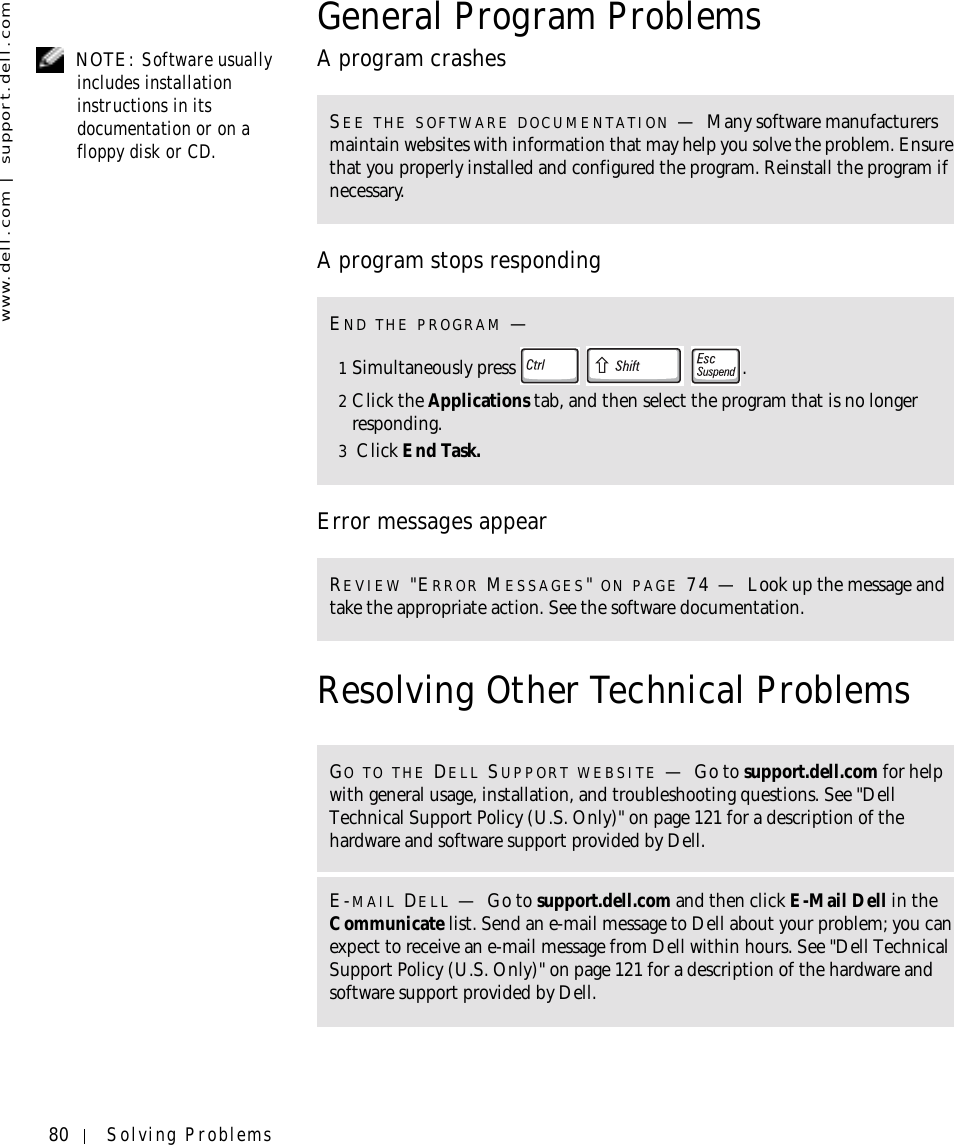 80 Solving Problemswww.dell.com | support.dell.comGeneral Program Problems NOTE: Software usually includes installation instructions in its documentation or on a floppy disk or CD.A program crashesA program stops respondingError messages appearResolving Other Technical ProblemsSEE THE SOFTWARE DOCUMENTATION —Many software manufacturers maintain websites with information that may help you solve the problem. Ensure that you properly installed and configured the program. Reinstall the program if necessary.END THE PROGRAM —1Simultaneously press  .2Click the Applications tab, and then select the program that is no longer responding. 3 Click End Task. REVIEW &quot;ERROR MESSAGES&quot; ON PAGE 74 — Look up the message and take the appropriate action. See the software documentation.GO TO THE DELL SUPPORT WEBSITE —Go to support.dell.com for help with general usage, installation, and troubleshooting questions. See &quot;Dell Technical Support Policy (U.S. Only)&quot; on page 121 for a description of the hardware and software support provided by Dell.E-MAIL DELL —Go to support.dell.com and then click E-Mail Dell in the Communicate list. Send an e-mail message to Dell about your problem; you can expect to receive an e-mail message from Dell within hours. See &quot;Dell Technical Support Policy (U.S. Only)&quot; on page 121 for a description of the hardware and software support provided by Dell.