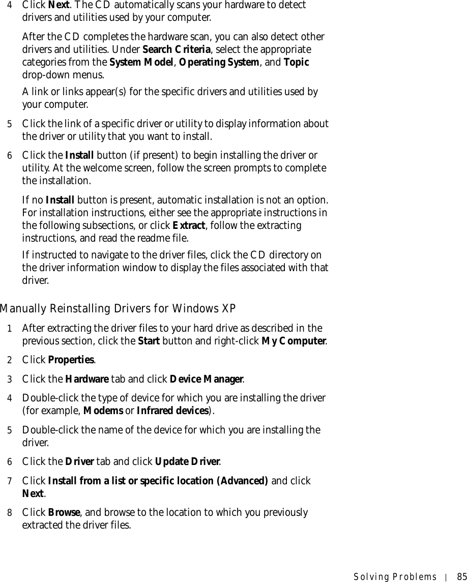 Solving Problems 854Click Next. The CD automatically scans your hardware to detect drivers and utilities used by your computer.After the CD completes the hardware scan, you can also detect other drivers and utilities. Under Search Criteria, select the appropriate categories from the System Model, Operating System, and Topic drop-down menus.A link or links appear(s) for the specific drivers and utilities used by your computer.5Click the link of a specific driver or utility to display information about the driver or utility that you want to install.6Click the Install button (if present) to begin installing the driver or utility. At the welcome screen, follow the screen prompts to complete the installation.If no Install button is present, automatic installation is not an option. For installation instructions, either see the appropriate instructions in the following subsections, or click Extract, follow the extracting instructions, and read the readme file.If instructed to navigate to the driver files, click the CD directory on the driver information window to display the files associated with that driver.Manually Reinstalling Drivers for Windows XP 1After extracting the driver files to your hard drive as described in the previous section, click the Start button and right-click My Computer.2Click Properties.3Click the Hardware tab and click Device Manager.4Double-click the type of device for which you are installing the driver (for example, Modems or Infrared devices).5Double-click the name of the device for which you are installing the driver.6Click the Driver tab and click Update Driver.7Click Install from a list or specific location (Advanced) and click Next.8Click Browse, and browse to the location to which you previously extracted the driver files.