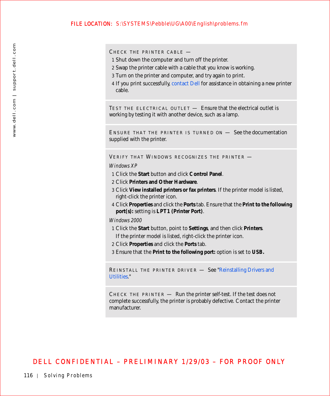 116 Solving Problemswww.dell.com | support.dell.comFILE LOCATION:  S:\SYSTEMS\Pebble\UG\A00\English\problems.fmDELL CONFIDENTIAL – PRELIMINARY 1/29/03 – FOR PROOF ONLYCHECK THE PRINTER CABLE —1Shut down the computer and turn off the printer.2Swap the printer cable with a cable that you know is working.3Turn on the printer and computer, and try again to print.4If you print successfully, contact Dell for assistance in obtaining a new printer cable.TEST THE ELECTRICAL OUTLET —Ensure that the electrical outlet is working by testing it with another device, such as a lamp.ENSURE THAT THE PRINTER IS TURNED ON —See the documentation supplied with the printer.VERIFY THAT WINDOWS RECOGNIZES THE PRINTER —Windows XP1Click the Start button and click Control Panel.2Click Printers and Other Hardware.3Click View installed printers or fax printers. If the printer model is listed, right-click the printer icon.4Click Properties and click the Ports tab. Ensure that the Print to the following port(s): setting is LPT1 (Printer Port).Windows 20001Click the Start button, point to Settings, and then click Printers.If the printer model is listed, right-click the printer icon.2Click Properties and click the Ports tab.3Ensure that the Print to the following port: option is set to USB. REINSTALL THE PRINTER DRIVER —See &quot;Reinstalling Drivers and Utilities.&quot;CHECK THE PRINTER —Run the printer self-test. If the test does not complete successfully, the printer is probably defective. Contact the printer manufacturer.