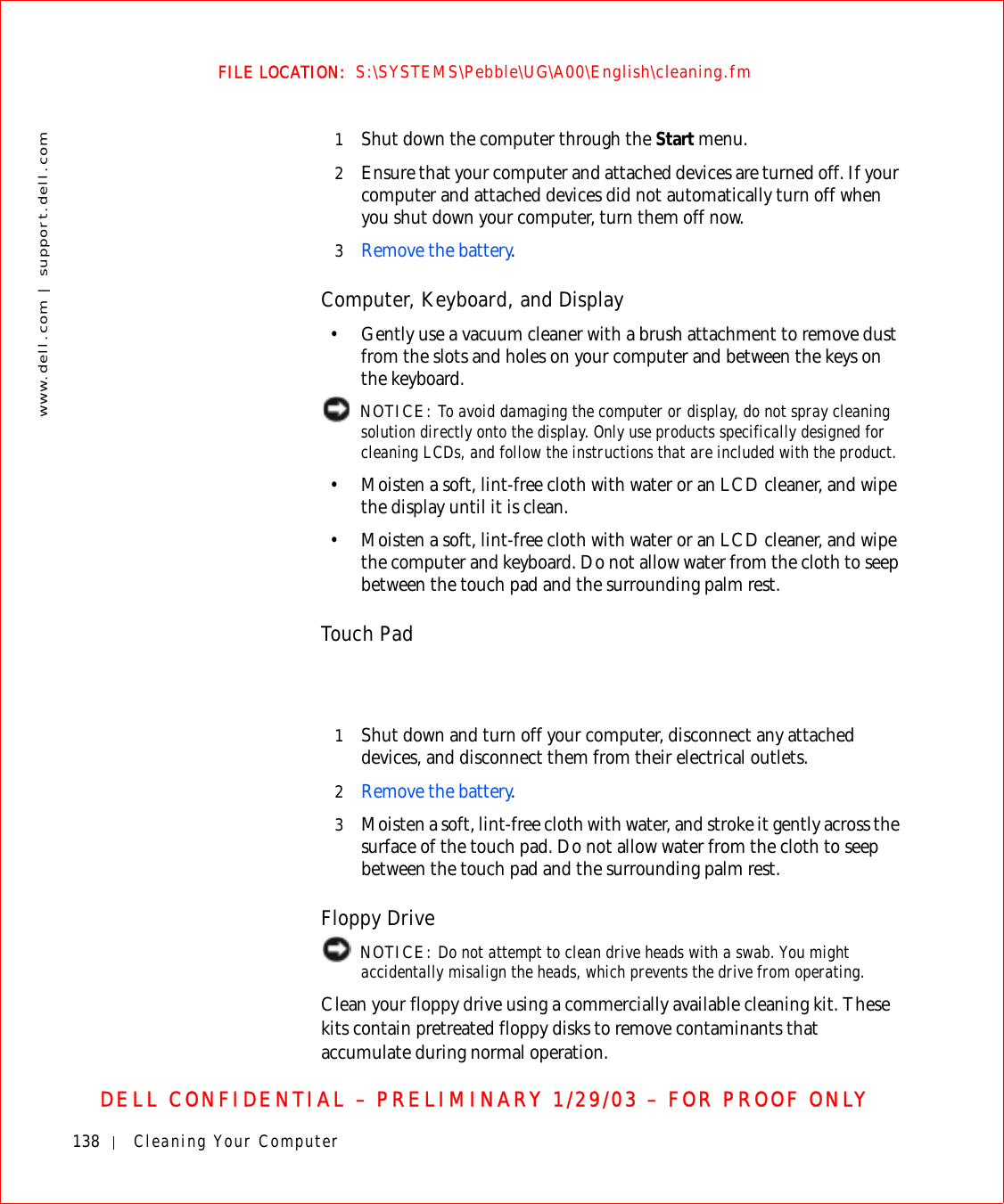 138 Cleaning Your Computerwww.dell.com | support.dell.comFILE LOCATION:  S:\SYSTEMS\Pebble\UG\A00\English\cleaning.fmDELL CONFIDENTIAL – PRELIMINARY 1/29/03 – FOR PROOF ONLY1Shut down the computer through the Start menu.2Ensure that your computer and attached devices are turned off. If your computer and attached devices did not automatically turn off when you shut down your computer, turn them off now.3Remove the battery.Computer, Keyboard, and Display• Gently use a vacuum cleaner with a brush attachment to remove dust from the slots and holes on your computer and between the keys on the keyboard. NOTICE: To avoid damaging the computer or display, do not spray cleaning solution directly onto the display. Only use products specifically designed for cleaning LCDs, and follow the instructions that are included with the product.• Moisten a soft, lint-free cloth with water or an LCD cleaner, and wipe the display until it is clean.• Moisten a soft, lint-free cloth with water or an LCD cleaner, and wipe the computer and keyboard. Do not allow water from the cloth to seep between the touch pad and the surrounding palm rest.Touch Pad1Shut down and turn off your computer, disconnect any attached devices, and disconnect them from their electrical outlets.2Remove the battery.3Moisten a soft, lint-free cloth with water, and stroke it gently across the surface of the touch pad. Do not allow water from the cloth to seep between the touch pad and the surrounding palm rest.Floppy Drive NOTICE: Do not attempt to clean drive heads with a swab. You might accidentally misalign the heads, which prevents the drive from operating.Clean your floppy drive using a commercially available cleaning kit. These kits contain pretreated floppy disks to remove contaminants that accumulate during normal operation.