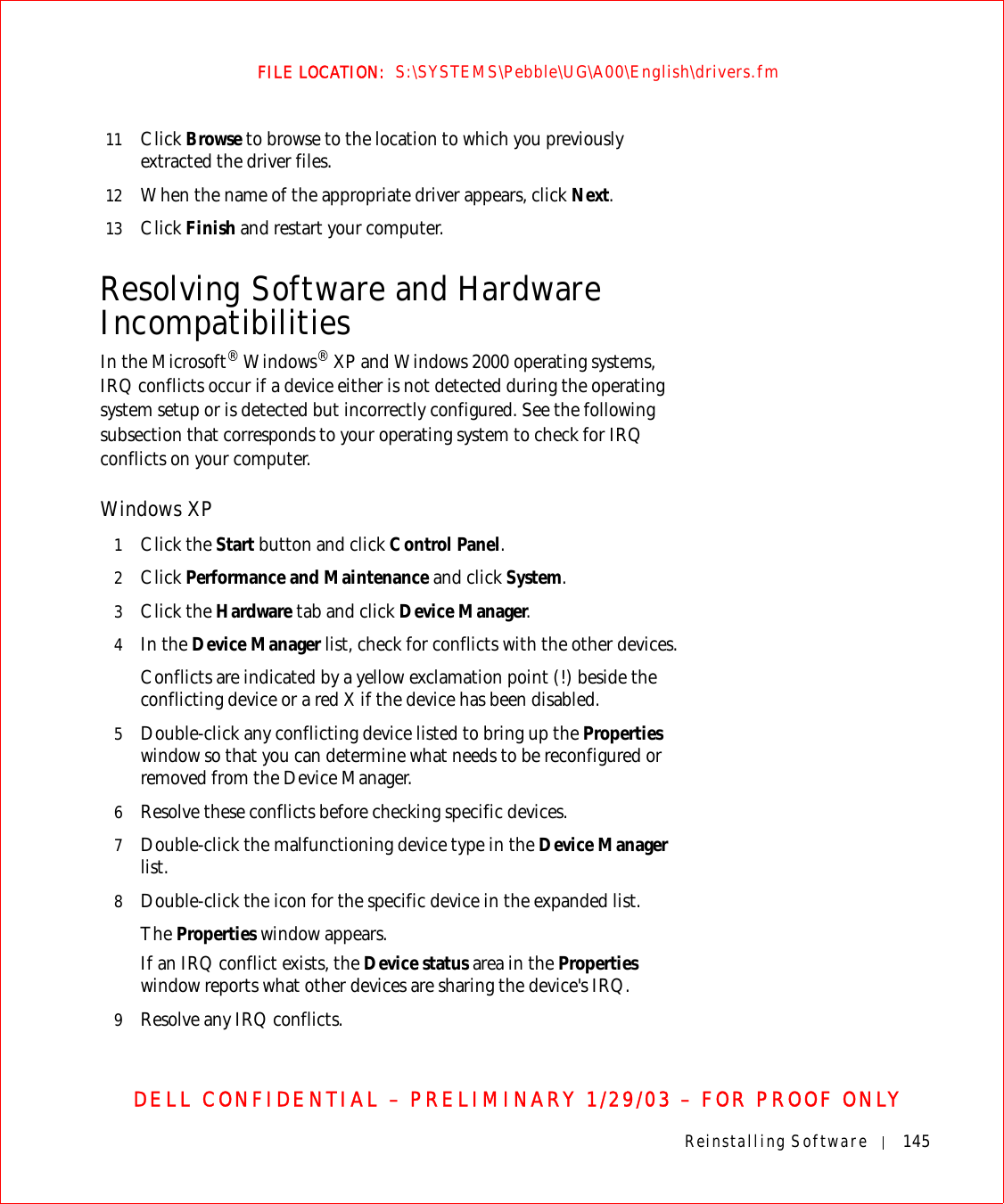 Reinstalling Software 145FILE LOCATION:  S:\SYSTEMS\Pebble\UG\A00\English\drivers.fmDELL CONFIDENTIAL – PRELIMINARY 1/29/03 – FOR PROOF ONLY11 Click Browse to browse to the location to which you previously extracted the driver files.12 When the name of the appropriate driver appears, click Next.13 Click Finish and restart your computer.Resolving Software and Hardware IncompatibilitiesIn the Microsoft® Windows® XP and Windows 2000 operating systems, IRQ conflicts occur if a device either is not detected during the operating system setup or is detected but incorrectly configured. See the following subsection that corresponds to your operating system to check for IRQ conflicts on your computer.Windows XP1Click the Start button and click Control Panel. 2Click Performance and Maintenance and click System. 3Click the Hardware tab and click Device Manager.4In the Device Manager list, check for conflicts with the other devices. Conflicts are indicated by a yellow exclamation point (!) beside the conflicting device or a red X if the device has been disabled.5Double-click any conflicting device listed to bring up the Properties window so that you can determine what needs to be reconfigured or removed from the Device Manager. 6Resolve these conflicts before checking specific devices.7Double-click the malfunctioning device type in the Device Manager list. 8Double-click the icon for the specific device in the expanded list.The Properties window appears. If an IRQ conflict exists, the Device status area in the Properties window reports what other devices are sharing the device&apos;s IRQ.9Resolve any IRQ conflicts.
