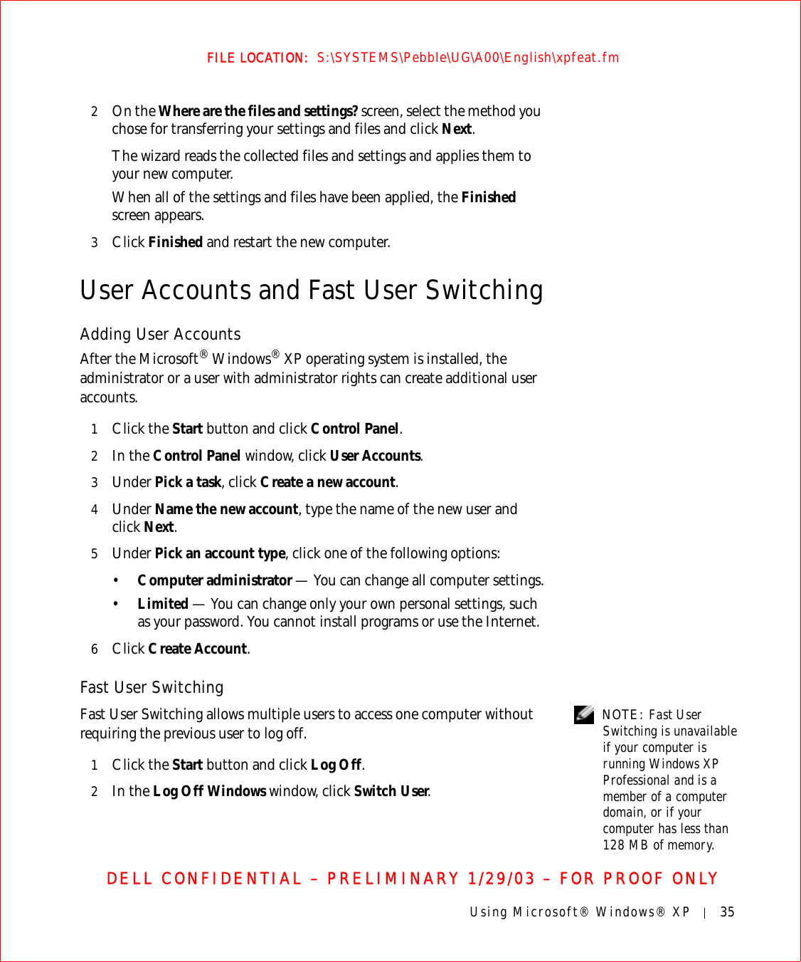 Using Microsoft® Windows® XP 35FILE LOCATION:  S:\SYSTEMS\Pebble\UG\A00\English\xpfeat.fmDELL CONFIDENTIAL – PRELIMINARY 1/29/03 – FOR PROOF ONLY2On the Where are the files and settings? screen, select the method you chose for transferring your settings and files and click Next. The wizard reads the collected files and settings and applies them to your new computer. When all of the settings and files have been applied, the Finished screen appears. 3Click Finished and restart the new computer.User Accounts and Fast User SwitchingAdding User AccountsAfter the Microsoft® Windows® XP operating system is installed, the administrator or a user with administrator rights can create additional user accounts.1Click the Start button and click Control Panel.2In the Control Panel window, click User Accounts.3Under Pick a task, click Create a new account.4Under Name the new account, type the name of the new user and click Next.5Under Pick an account type, click one of the following options:•Computer administrator — You can change all computer settings.•Limited — You can change only your own personal settings, such as your password. You cannot install programs or use the Internet.6Click Create Account.Fast User Switching NOTE: Fast User Switching is unavailable if your computer is running Windows XP Professional and is a member of a computer domain, or if your computer has less than 128 MB of memory.Fast User Switching allows multiple users to access one computer without requiring the previous user to log off.1Click the Start button and click Log Off.2In the Log Off Windows window, click Switch User.