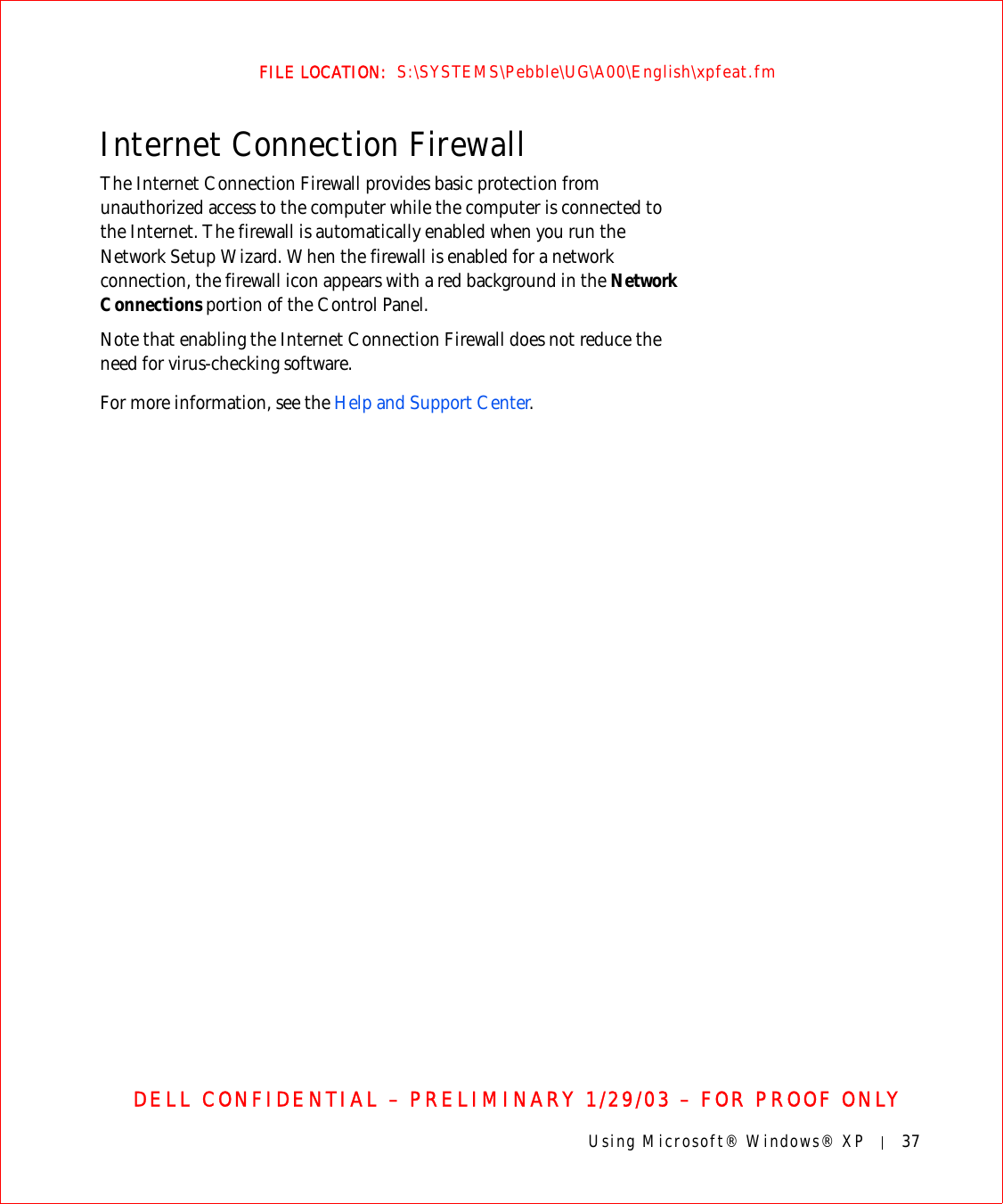 Using Microsoft® Windows® XP 37FILE LOCATION:  S:\SYSTEMS\Pebble\UG\A00\English\xpfeat.fmDELL CONFIDENTIAL – PRELIMINARY 1/29/03 – FOR PROOF ONLYInternet Connection FirewallThe Internet Connection Firewall provides basic protection from unauthorized access to the computer while the computer is connected to the Internet. The firewall is automatically enabled when you run the Network Setup Wizard. When the firewall is enabled for a network connection, the firewall icon appears with a red background in the Network Connections portion of the Control Panel. Note that enabling the Internet Connection Firewall does not reduce the need for virus-checking software.For more information, see the Help and Support Center.