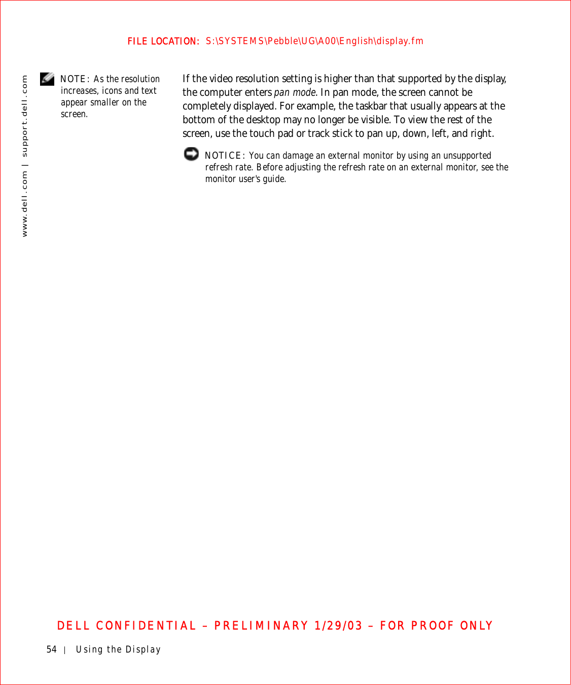 54 Using the Displaywww.dell.com | support.dell.comFILE LOCATION:  S:\SYSTEMS\Pebble\UG\A00\English\display.fmDELL CONFIDENTIAL – PRELIMINARY 1/29/03 – FOR PROOF ONLY NOTE: As the resolution increases, icons and text appear smaller on the screen.If the video resolution setting is higher than that supported by the display, the computer enters pan mode. In pan mode, the screen cannot be completely displayed. For example, the taskbar that usually appears at the bottom of the desktop may no longer be visible. To view the rest of the screen, use the touch pad or track stick to pan up, down, left, and right. NOTICE: You can damage an external monitor by using an unsupported refresh rate. Before adjusting the refresh rate on an external monitor, see the monitor user&apos;s guide.