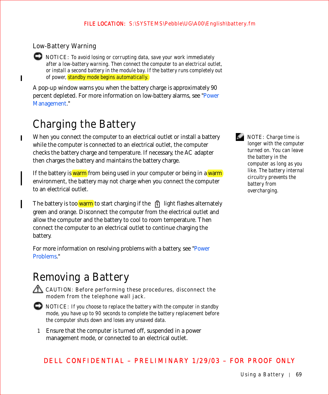 Using a Battery 69FILE LOCATION:  S:\SYSTEMS\Pebble\UG\A00\English\battery.fmDELL CONFIDENTIAL – PRELIMINARY 1/29/03 – FOR PROOF ONLYLow-Battery Warning NOTICE: To avoid losing or corrupting data, save your work immediately after a low-battery warning. Then connect the computer to an electrical outlet, or install a second battery in the module bay. If the battery runs completely out of power, standby mode begins automatically.A pop-up window warns you when the battery charge is approximately 90 percent depleted. For more information on low-battery alarms, see &quot;Power Management.&quot;Charging the Battery  NOTE: Charge time is longer with the computer turned on. You can leave the battery in the computer as long as you like. The battery internal circuitry prevents the battery from overcharging.When you connect the computer to an electrical outlet or install a battery while the computer is connected to an electrical outlet, the computer checks the battery charge and temperature. If necessary, the AC adapter then charges the battery and maintains the battery charge.If the battery is warm from being used in your computer or being in a warm environment, the battery may not charge when you connect the computer to an electrical outlet.The battery is too warm to start charging if the   light flashes alternately green and orange. Disconnect the computer from the electrical outlet and allow the computer and the battery to cool to room temperature. Then connect the computer to an electrical outlet to continue charging the battery.For more information on resolving problems with a battery, see &quot;Power Problems.&quot;Removing a Battery CAUTION: Before performing these procedures, disconnect the modem from the telephone wall jack. NOTICE: If you choose to replace the battery with the computer in standby mode, you have up to 90 seconds to complete the battery replacement before the computer shuts down and loses any unsaved data.1Ensure that the computer is turned off, suspended in a power management mode, or connected to an electrical outlet.