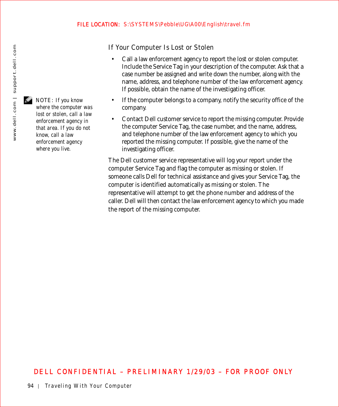 94 Traveling With Your Computerwww.dell.com | support.dell.comFILE LOCATION:  S:\SYSTEMS\Pebble\UG\A00\English\travel.fmDELL CONFIDENTIAL – PRELIMINARY 1/29/03 – FOR PROOF ONLYIf Your Computer Is Lost or Stolen• Call a law enforcement agency to report the lost or stolen computer. Include the Service Tag in your description of the computer. Ask that a case number be assigned and write down the number, along with the name, address, and telephone number of the law enforcement agency. If possible, obtain the name of the investigating officer. NOTE: If you know where the computer was lost or stolen, call a law enforcement agency in that area. If you do not know, call a law enforcement agency where you live.• If the computer belongs to a company, notify the security office of the company.• Contact Dell customer service to report the missing computer. Provide the computer Service Tag, the case number, and the name, address, and telephone number of the law enforcement agency to which you reported the missing computer. If possible, give the name of the investigating officer.The Dell customer service representative will log your report under the computer Service Tag and flag the computer as missing or stolen. If someone calls Dell for technical assistance and gives your Service Tag, the computer is identified automatically as missing or stolen. The representative will attempt to get the phone number and address of the caller. Dell will then contact the law enforcement agency to which you made the report of the missing computer.