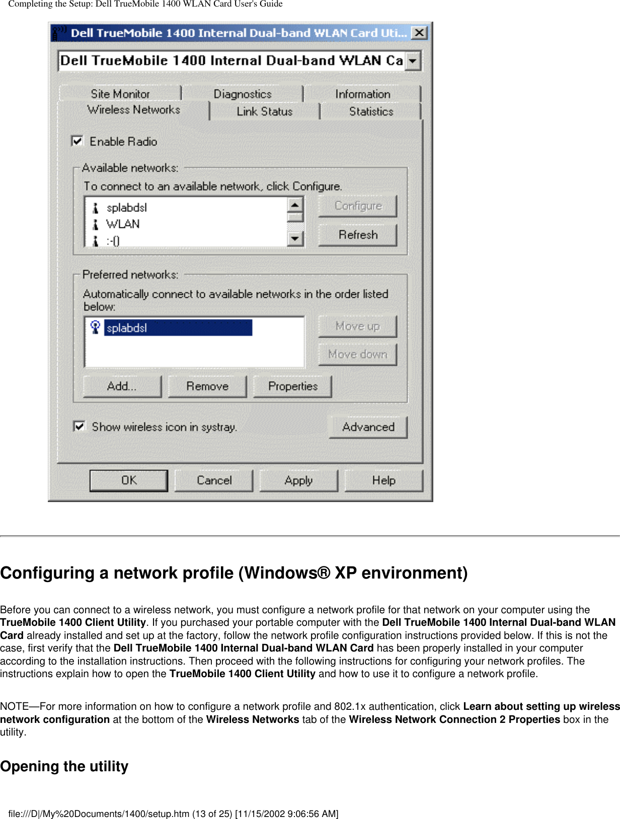 Completing the Setup: Dell TrueMobile 1400 WLAN Card User&apos;s GuideConfiguring a network profile (Windows® XP environment)Before you can connect to a wireless network, you must configure a network profile for that network on your computer using the TrueMobile 1400 Client Utility. If you purchased your portable computer with the Dell TrueMobile 1400 Internal Dual-band WLAN Card already installed and set up at the factory, follow the network profile configuration instructions provided below. If this is not the case, first verify that the Dell TrueMobile 1400 Internal Dual-band WLAN Card has been properly installed in your computer according to the installation instructions. Then proceed with the following instructions for configuring your network profiles. The instructions explain how to open the TrueMobile 1400 Client Utility and how to use it to configure a network profile.NOTE—For more information on how to configure a network profile and 802.1x authentication, click Learn about setting up wireless network configuration at the bottom of the Wireless Networks tab of the Wireless Network Connection 2 Properties box in the utility.Opening the utilityfile:///D|/My%20Documents/1400/setup.htm (13 of 25) [11/15/2002 9:06:56 AM]