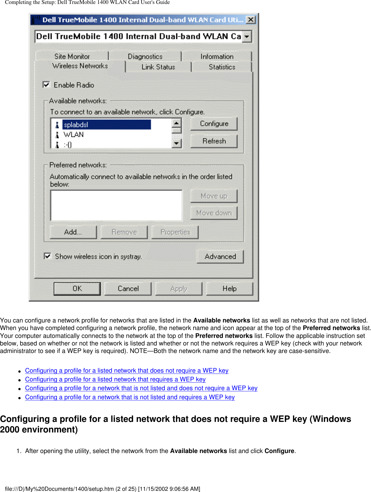 Completing the Setup: Dell TrueMobile 1400 WLAN Card User&apos;s GuideYou can configure a network profile for networks that are listed in the Available networks list as well as networks that are not listed. When you have completed configuring a network profile, the network name and icon appear at the top of the Preferred networks list. Your computer automatically connects to the network at the top of the Preferred networks list. Follow the applicable instruction set below, based on whether or not the network is listed and whether or not the network requires a WEP key (check with your network administrator to see if a WEP key is required). NOTE—Both the network name and the network key are case-sensitive.●     Configuring a profile for a listed network that does not require a WEP key●     Configuring a profile for a listed network that requires a WEP key●     Configuring a profile for a network that is not listed and does not require a WEP key●     Configuring a profile for a network that is not listed and requires a WEP keyConfiguring a profile for a listed network that does not require a WEP key (Windows 2000 environment)1.  After opening the utility, select the network from the Available networks list and click Configure. file:///D|/My%20Documents/1400/setup.htm (2 of 25) [11/15/2002 9:06:56 AM]