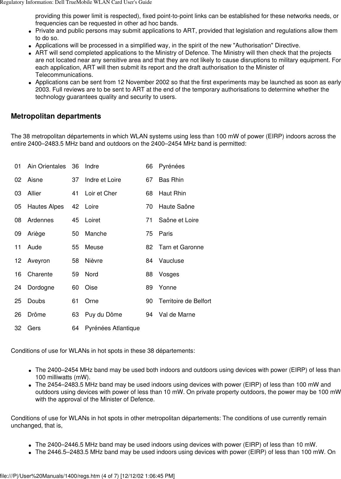 Regulatory Information: Dell TrueMobile WLAN Card User&apos;s Guideproviding this power limit is respected), fixed point-to-point links can be established for these networks needs, or frequencies can be requested in other ad hoc bands. ●     Private and public persons may submit applications to ART, provided that legislation and regulations allow them to do so.●     Applications will be processed in a simplified way, in the spirit of the new &quot;Authorisation&quot; Directive.●     ART will send completed applications to the Ministry of Defence. The Ministry will then check that the projects are not located near any sensitive area and that they are not likely to cause disruptions to military equipment. For each application, ART will then submit its report and the draft authorisation to the Minister of Telecommunications.●     Applications can be sent from 12 November 2002 so that the first experiments may be launched as soon as early 2003. Full reviews are to be sent to ART at the end of the temporary authorisations to determine whether the technology guarantees quality and security to users. Metropolitan departmentsThe 38 metropolitan départements in which WLAN systems using less than 100 mW of power (EIRP) indoors across the entire 2400–2483.5 MHz band and outdoors on the 2400–2454 MHz band is permitted:01 Ain Orientales 36 Indre 66 Pyrénées02 Aisne 37 Indre et Loire 67 Bas Rhin03 Allier 41 Loir et Cher 68 Haut Rhin05 Hautes Alpes 42 Loire 70 Haute Saône08 Ardennes 45 Loiret 71 Saône et Loire09 Ariège 50 Manche 75 Paris11 Aude 55 Meuse 82 Tarn et Garonne12 Aveyron 58 Nièvre 84 Vaucluse16 Charente 59 Nord 88 Vosges24 Dordogne 60 Oise 89 Yonne25 Doubs 61 Orne 90 Territoire de Belfort26 Drôme 63 Puy du Dôme 94 Val de Marne32 Gers 64 Pyrénées Atlantique    Conditions of use for WLANs in hot spots in these 38 départements: ●     The 2400–2454 MHz band may be used both indoors and outdoors using devices with power (EIRP) of less than 100 milliwatts (mW).●     The 2454–2483.5 MHz band may be used indoors using devices with power (EIRP) of less than 100 mW and outdoors using devices with power of less than 10 mW. On private property outdoors, the power may be 100 mW with the approval of the Minister of Defence. Conditions of use for WLANs in hot spots in other metropolitan départements: The conditions of use currently remain unchanged, that is, ●     The 2400–2446.5 MHz band may be used indoors using devices with power (EIRP) of less than 10 mW.●     The 2446.5–2483.5 MHz band may be used indoors using devices with power (EIRP) of less than 100 mW. On file:///P|/User%20Manuals/1400/regs.htm (4 of 7) [12/12/02 1:06:45 PM]