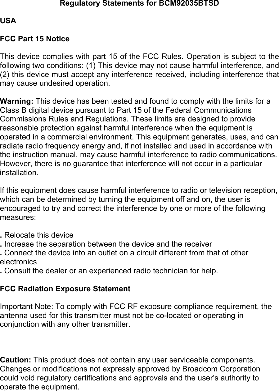 Regulatory Statements for BCM92035BTSD  USA  FCC Part 15 Notice  This device complies with part 15 of the FCC Rules. Operation is subject to the following two conditions: (1) This device may not cause harmful interference, and (2) this device must accept any interference received, including interference that may cause undesired operation.   Warning: This device has been tested and found to comply with the limits for a Class B digital device pursuant to Part 15 of the Federal Communications Commissions Rules and Regulations. These limits are designed to provide reasonable protection against harmful interference when the equipment is operated in a commercial environment. This equipment generates, uses, and can radiate radio frequency energy and, if not installed and used in accordance with the instruction manual, may cause harmful interference to radio communications. However, there is no guarantee that interference will not occur in a particular installation.  If this equipment does cause harmful interference to radio or television reception, which can be determined by turning the equipment off and on, the user is encouraged to try and correct the interference by one or more of the following measures:  . Relocate this device . Increase the separation between the device and the receiver . Connect the device into an outlet on a circuit different from that of other electronics . Consult the dealer or an experienced radio technician for help.  FCC Radiation Exposure Statement  Important Note: To comply with FCC RF exposure compliance requirement, the antenna used for this transmitter must not be co-located or operating in    conjunction with any other transmitter.    Caution: This product does not contain any user serviceable components.  Changes or modifications not expressly approved by Broadcom Corporation could void regulatory certifications and approvals and the user’s authority to operate the equipment.   