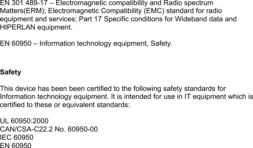 EN 301 489-17 – Electromagnetic compatibility and Radio spectrum Matters(ERM); Electromagnetic Compatibility (EMC) standard for radio equipment and services; Part 17 Specific conditions for Wideband data and HIPERLAN equipment.  EN 60950 – Information technology equipment, Safety.   Safety  This device has been been certified to the following safety standards for Information technology equipment. It is intended for use in IT equipment which is certified to these or equivalent standards:  UL 60950:2000 CAN/CSA-C22.2 No. 60950-00 IEC 60950 EN 60950   