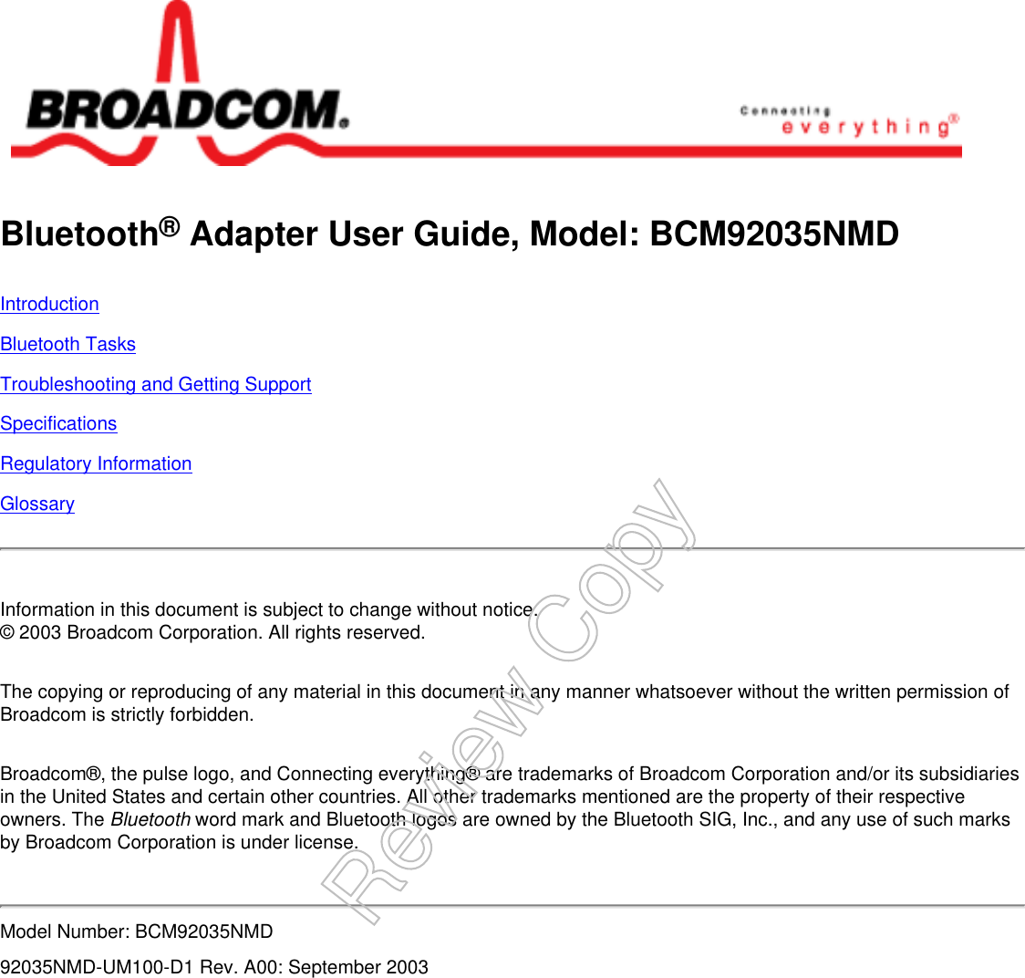 Bluetooth® Adapter User Guide, Model: BCM92035NMDIntroductionBluetooth TasksTroubleshooting and Getting SupportSpecificationsRegulatory InformationGlossaryInformation in this document is subject to change without notice.© 2003 Broadcom Corporation. All rights reserved.The copying or reproducing of any material in this document in any manner whatsoever without the written permission of Broadcom is strictly forbidden.Broadcom®, the pulse logo, and Connecting everything® are trademarks of Broadcom Corporation and/or its subsidiaries in the United States and certain other countries. All other trademarks mentioned are the property of their respective owners. The Bluetooth word mark and Bluetooth logos are owned by the Bluetooth SIG, Inc., and any use of such marks by Broadcom Corporation is under license.Model Number: BCM92035NMD92035NMD-UM100-D1 Rev. A00: September 2003Review Copy