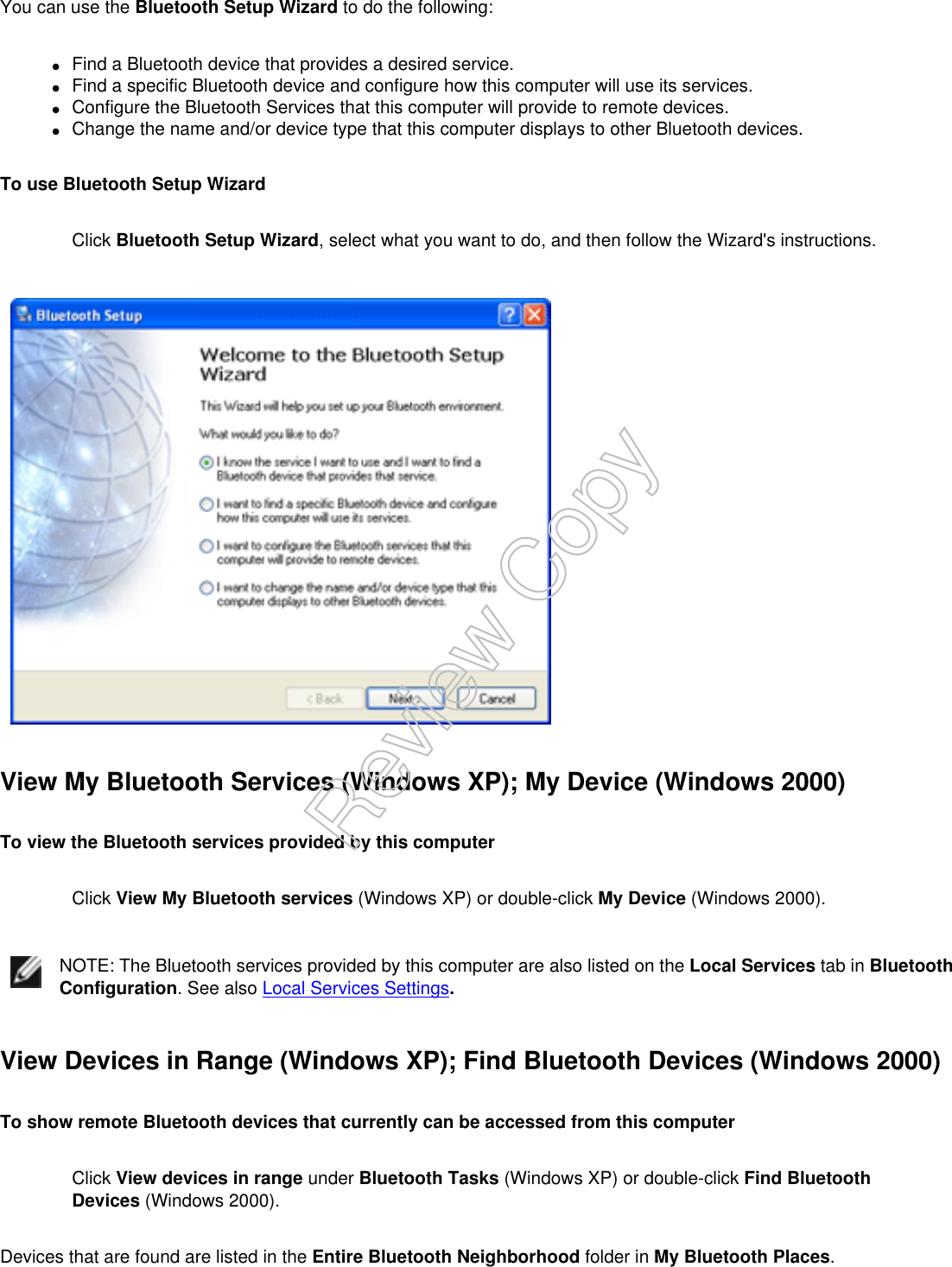 You can use the Bluetooth Setup Wizard to do the following:●     Find a Bluetooth device that provides a desired service.●     Find a specific Bluetooth device and configure how this computer will use its services.●     Configure the Bluetooth Services that this computer will provide to remote devices.●     Change the name and/or device type that this computer displays to other Bluetooth devices.To use Bluetooth Setup WizardClick Bluetooth Setup Wizard, select what you want to do, and then follow the Wizard&apos;s instructions.View My Bluetooth Services (Windows XP); My Device (Windows 2000)To view the Bluetooth services provided by this computerClick View My Bluetooth services (Windows XP) or double-click My Device (Windows 2000).NOTE: The Bluetooth services provided by this computer are also listed on the Local Services tab in Bluetooth Configuration. See also Local Services Settings.View Devices in Range (Windows XP); Find Bluetooth Devices (Windows 2000)To show remote Bluetooth devices that currently can be accessed from this computerClick View devices in range under Bluetooth Tasks (Windows XP) or double-click Find Bluetooth Devices (Windows 2000).Devices that are found are listed in the Entire Bluetooth Neighborhood folder in My Bluetooth Places. Review Copy