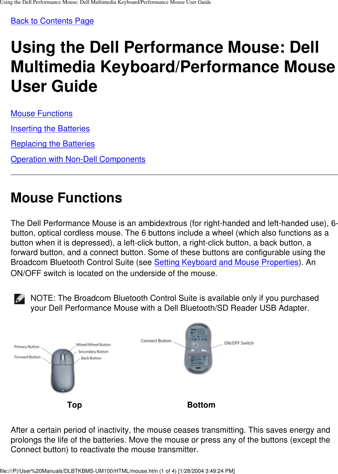 Using the Dell Performance Mouse: Dell Multimedia Keyboard/Performance Mouse User GuideBack to Contents PageUsing the Dell Performance Mouse: Dell Multimedia Keyboard/Performance Mouse User GuideMouse FunctionsInserting the BatteriesReplacing the BatteriesOperation with Non-Dell ComponentsMouse FunctionsThe Dell Performance Mouse is an ambidextrous (for right-handed and left-handed use), 6-button, optical cordless mouse. The 6 buttons include a wheel (which also functions as a button when it is depressed), a left-click button, a right-click button, a back button, a forward button, and a connect button. Some of these buttons are configurable using the Broadcom Bluetooth Control Suite (see Setting Keyboard and Mouse Properties). An ON/OFF switch is located on the underside of the mouse.NOTE: The Broadcom Bluetooth Control Suite is available only if you purchased your Dell Performance Mouse with a Dell Bluetooth/SD Reader USB Adapter.Top BottomAfter a certain period of inactivity, the mouse ceases transmitting. This saves energy and prolongs the life of the batteries. Move the mouse or press any of the buttons (except the Connect button) to reactivate the mouse transmitter.file:///P|/User%20Manuals/DLBTKBMS-UM100/HTML/mouse.htm (1 of 4) [1/28/2004 3:49:24 PM]