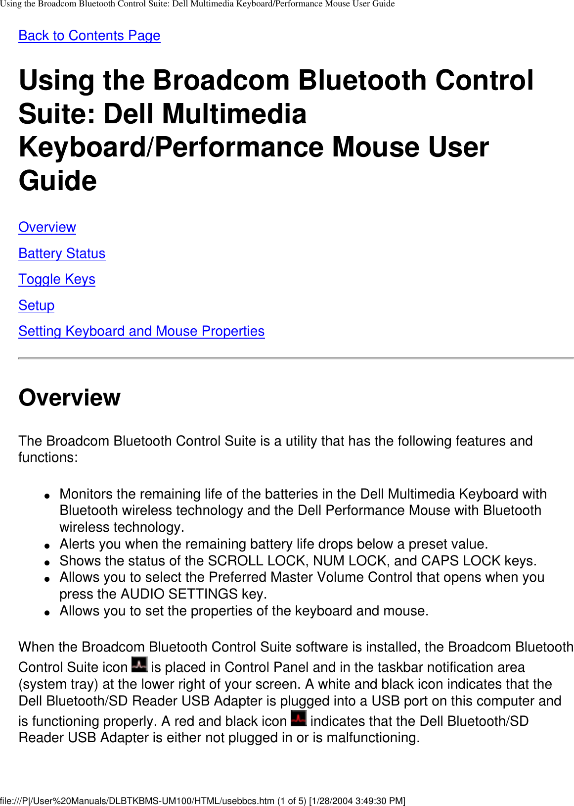 Using the Broadcom Bluetooth Control Suite: Dell Multimedia Keyboard/Performance Mouse User GuideBack to Contents PageUsing the Broadcom Bluetooth Control Suite: Dell Multimedia Keyboard/Performance Mouse User GuideOverviewBattery StatusToggle KeysSetupSetting Keyboard and Mouse PropertiesOverviewThe Broadcom Bluetooth Control Suite is a utility that has the following features and functions:●     Monitors the remaining life of the batteries in the Dell Multimedia Keyboard with Bluetooth wireless technology and the Dell Performance Mouse with Bluetooth wireless technology.●     Alerts you when the remaining battery life drops below a preset value.●     Shows the status of the SCROLL LOCK, NUM LOCK, and CAPS LOCK keys.●     Allows you to select the Preferred Master Volume Control that opens when you press the AUDIO SETTINGS key.●     Allows you to set the properties of the keyboard and mouse.When the Broadcom Bluetooth Control Suite software is installed, the Broadcom Bluetooth Control Suite icon   is placed in Control Panel and in the taskbar notification area (system tray) at the lower right of your screen. A white and black icon indicates that the Dell Bluetooth/SD Reader USB Adapter is plugged into a USB port on this computer and is functioning properly. A red and black icon   indicates that the Dell Bluetooth/SD Reader USB Adapter is either not plugged in or is malfunctioning.file:///P|/User%20Manuals/DLBTKBMS-UM100/HTML/usebbcs.htm (1 of 5) [1/28/2004 3:49:30 PM]