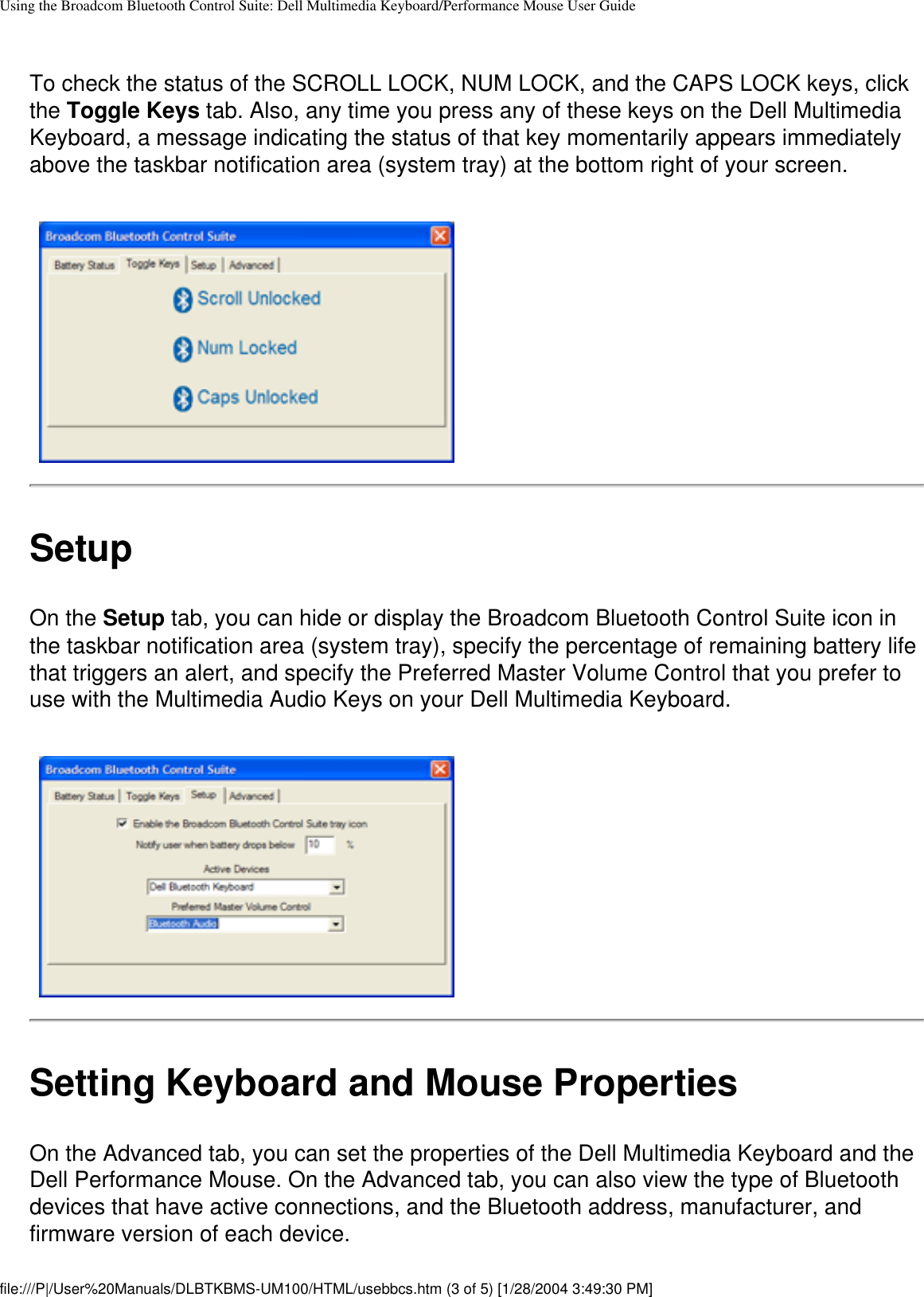 Using the Broadcom Bluetooth Control Suite: Dell Multimedia Keyboard/Performance Mouse User GuideTo check the status of the SCROLL LOCK, NUM LOCK, and the CAPS LOCK keys, click the Toggle Keys tab. Also, any time you press any of these keys on the Dell Multimedia Keyboard, a message indicating the status of that key momentarily appears immediately above the taskbar notification area (system tray) at the bottom right of your screen. SetupOn the Setup tab, you can hide or display the Broadcom Bluetooth Control Suite icon in the taskbar notification area (system tray), specify the percentage of remaining battery life that triggers an alert, and specify the Preferred Master Volume Control that you prefer to use with the Multimedia Audio Keys on your Dell Multimedia Keyboard.Setting Keyboard and Mouse PropertiesOn the Advanced tab, you can set the properties of the Dell Multimedia Keyboard and the Dell Performance Mouse. On the Advanced tab, you can also view the type of Bluetooth devices that have active connections, and the Bluetooth address, manufacturer, and firmware version of each device.file:///P|/User%20Manuals/DLBTKBMS-UM100/HTML/usebbcs.htm (3 of 5) [1/28/2004 3:49:30 PM]