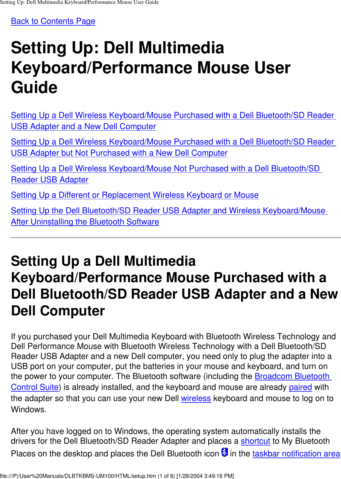 Setting Up: Dell Multimedia Keyboard/Performance Mouse User GuideBack to Contents Page Setting Up: Dell Multimedia Keyboard/Performance Mouse User GuideSetting Up a Dell Wireless Keyboard/Mouse Purchased with a Dell Bluetooth/SD Reader USB Adapter and a New Dell ComputerSetting Up a Dell Wireless Keyboard/Mouse Purchased with a Dell Bluetooth/SD Reader USB Adapter but Not Purchased with a New Dell ComputerSetting Up a Dell Wireless Keyboard/Mouse Not Purchased with a Dell Bluetooth/SD Reader USB AdapterSetting Up a Different or Replacement Wireless Keyboard or MouseSetting Up the Dell Bluetooth/SD Reader USB Adapter and Wireless Keyboard/Mouse After Uninstalling the Bluetooth SoftwareSetting Up a Dell Multimedia Keyboard/Performance Mouse Purchased with a Dell Bluetooth/SD Reader USB Adapter and a New Dell ComputerIf you purchased your Dell Multimedia Keyboard with Bluetooth Wireless Technology and Dell Performance Mouse with Bluetooth Wireless Technology with a Dell Bluetooth/SD Reader USB Adapter and a new Dell computer, you need only to plug the adapter into a USB port on your computer, put the batteries in your mouse and keyboard, and turn on the power to your computer. The Bluetooth software (including the Broadcom Bluetooth Control Suite) is already installed, and the keyboard and mouse are already paired with the adapter so that you can use your new Dell wireless keyboard and mouse to log on to Windows.After you have logged on to Windows, the operating system automatically installs the drivers for the Dell Bluetooth/SD Reader Adapter and places a shortcut to My Bluetooth Places on the desktop and places the Dell Bluetooth icon   in the taskbar notification area file:///P|/User%20Manuals/DLBTKBMS-UM100/HTML/setup.htm (1 of 6) [1/28/2004 3:49:16 PM]