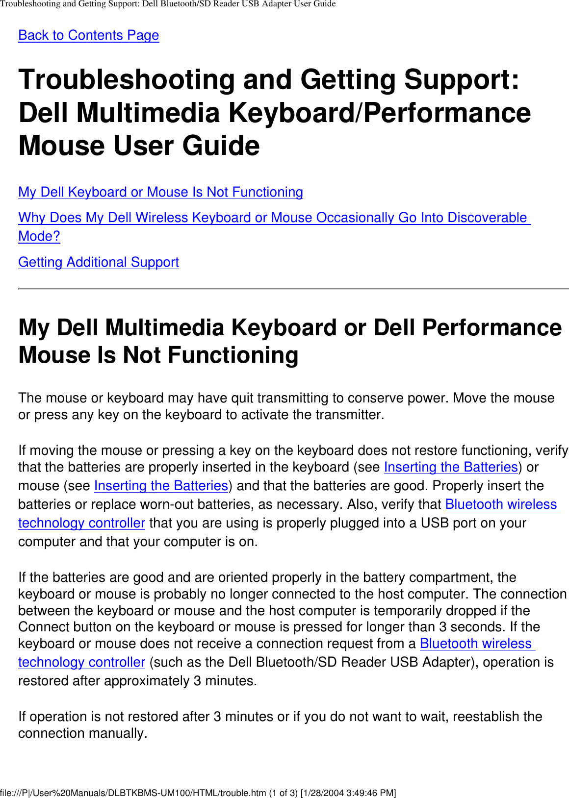 Troubleshooting and Getting Support: Dell Bluetooth/SD Reader USB Adapter User GuideBack to Contents Page Troubleshooting and Getting Support: Dell Multimedia Keyboard/Performance Mouse User GuideMy Dell Keyboard or Mouse Is Not FunctioningWhy Does My Dell Wireless Keyboard or Mouse Occasionally Go Into Discoverable Mode?Getting Additional SupportMy Dell Multimedia Keyboard or Dell Performance Mouse Is Not FunctioningThe mouse or keyboard may have quit transmitting to conserve power. Move the mouse or press any key on the keyboard to activate the transmitter. If moving the mouse or pressing a key on the keyboard does not restore functioning, verify that the batteries are properly inserted in the keyboard (see Inserting the Batteries) or mouse (see Inserting the Batteries) and that the batteries are good. Properly insert the batteries or replace worn-out batteries, as necessary. Also, verify that Bluetooth wireless technology controller that you are using is properly plugged into a USB port on your computer and that your computer is on.If the batteries are good and are oriented properly in the battery compartment, the keyboard or mouse is probably no longer connected to the host computer. The connection between the keyboard or mouse and the host computer is temporarily dropped if the Connect button on the keyboard or mouse is pressed for longer than 3 seconds. If the keyboard or mouse does not receive a connection request from a Bluetooth wireless technology controller (such as the Dell Bluetooth/SD Reader USB Adapter), operation is restored after approximately 3 minutes.If operation is not restored after 3 minutes or if you do not want to wait, reestablish the connection manually.file:///P|/User%20Manuals/DLBTKBMS-UM100/HTML/trouble.htm (1 of 3) [1/28/2004 3:49:46 PM]