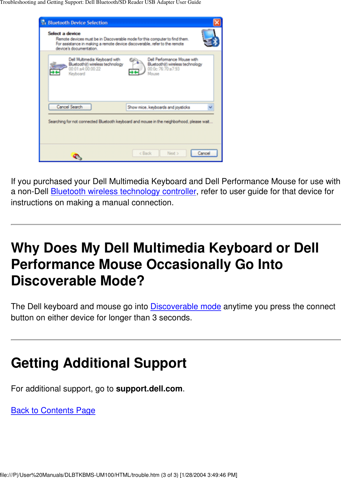 Troubleshooting and Getting Support: Dell Bluetooth/SD Reader USB Adapter User GuideIf you purchased your Dell Multimedia Keyboard and Dell Performance Mouse for use with a non-Dell Bluetooth wireless technology controller, refer to user guide for that device for instructions on making a manual connection.Why Does My Dell Multimedia Keyboard or Dell Performance Mouse Occasionally Go Into Discoverable Mode?The Dell keyboard and mouse go into Discoverable mode anytime you press the connect button on either device for longer than 3 seconds. Getting Additional SupportFor additional support, go to support.dell.com.Back to Contents Pagefile:///P|/User%20Manuals/DLBTKBMS-UM100/HTML/trouble.htm (3 of 3) [1/28/2004 3:49:46 PM]
