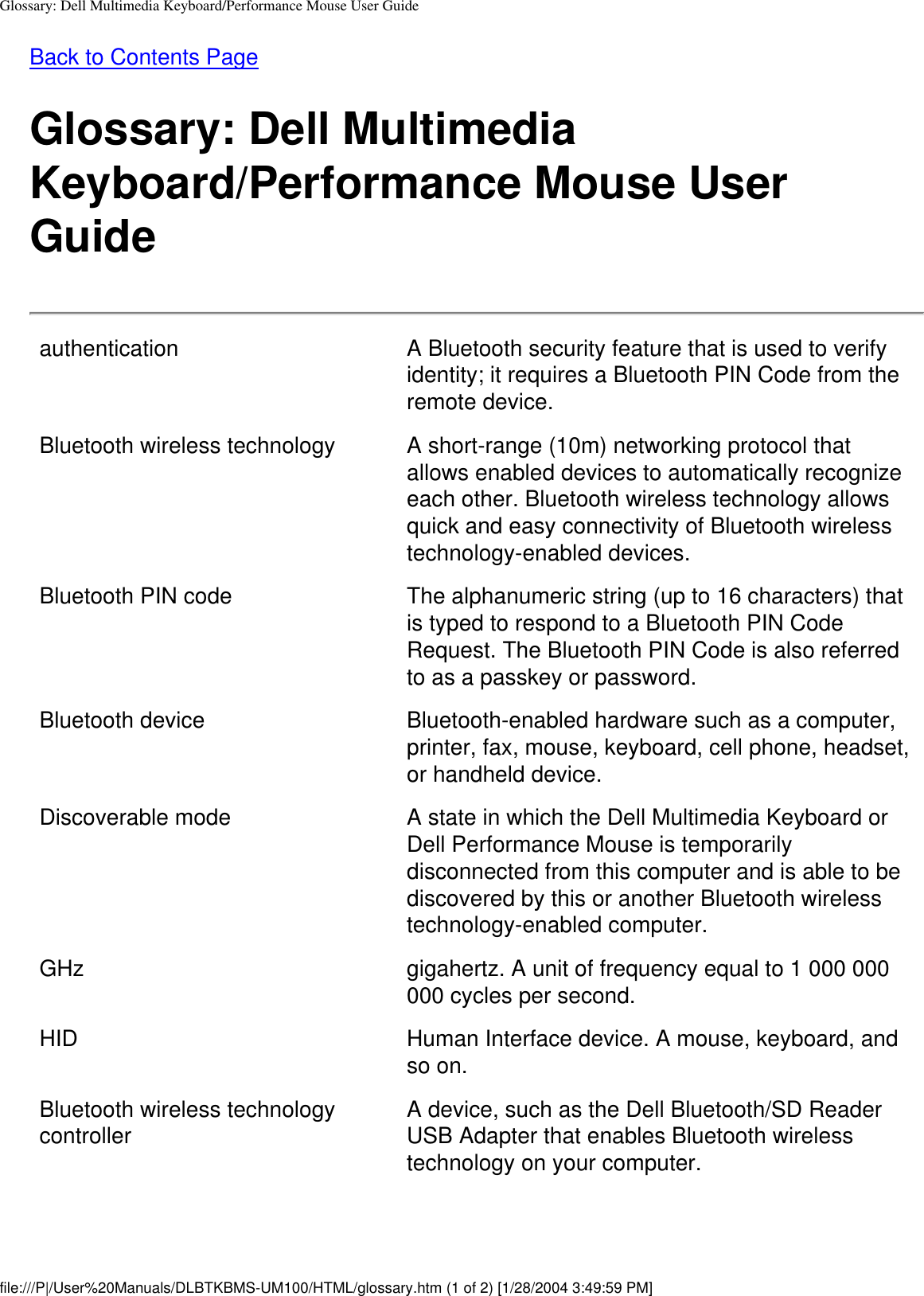 Glossary: Dell Multimedia Keyboard/Performance Mouse User GuideBack to Contents PageGlossary: Dell Multimedia Keyboard/Performance Mouse User Guideauthentication A Bluetooth security feature that is used to verify identity; it requires a Bluetooth PIN Code from the remote device.Bluetooth wireless technology A short-range (10m) networking protocol that allows enabled devices to automatically recognize each other. Bluetooth wireless technology allows quick and easy connectivity of Bluetooth wireless technology-enabled devices.Bluetooth PIN code The alphanumeric string (up to 16 characters) that is typed to respond to a Bluetooth PIN Code Request. The Bluetooth PIN Code is also referred to as a passkey or password.Bluetooth device Bluetooth-enabled hardware such as a computer, printer, fax, mouse, keyboard, cell phone, headset, or handheld device.Discoverable mode A state in which the Dell Multimedia Keyboard or Dell Performance Mouse is temporarily disconnected from this computer and is able to be discovered by this or another Bluetooth wireless technology-enabled computer. GHz gigahertz. A unit of frequency equal to 1 000 000 000 cycles per second.HID Human Interface device. A mouse, keyboard, and so on.Bluetooth wireless technology controller  A device, such as the Dell Bluetooth/SD Reader USB Adapter that enables Bluetooth wireless technology on your computer.file:///P|/User%20Manuals/DLBTKBMS-UM100/HTML/glossary.htm (1 of 2) [1/28/2004 3:49:59 PM]