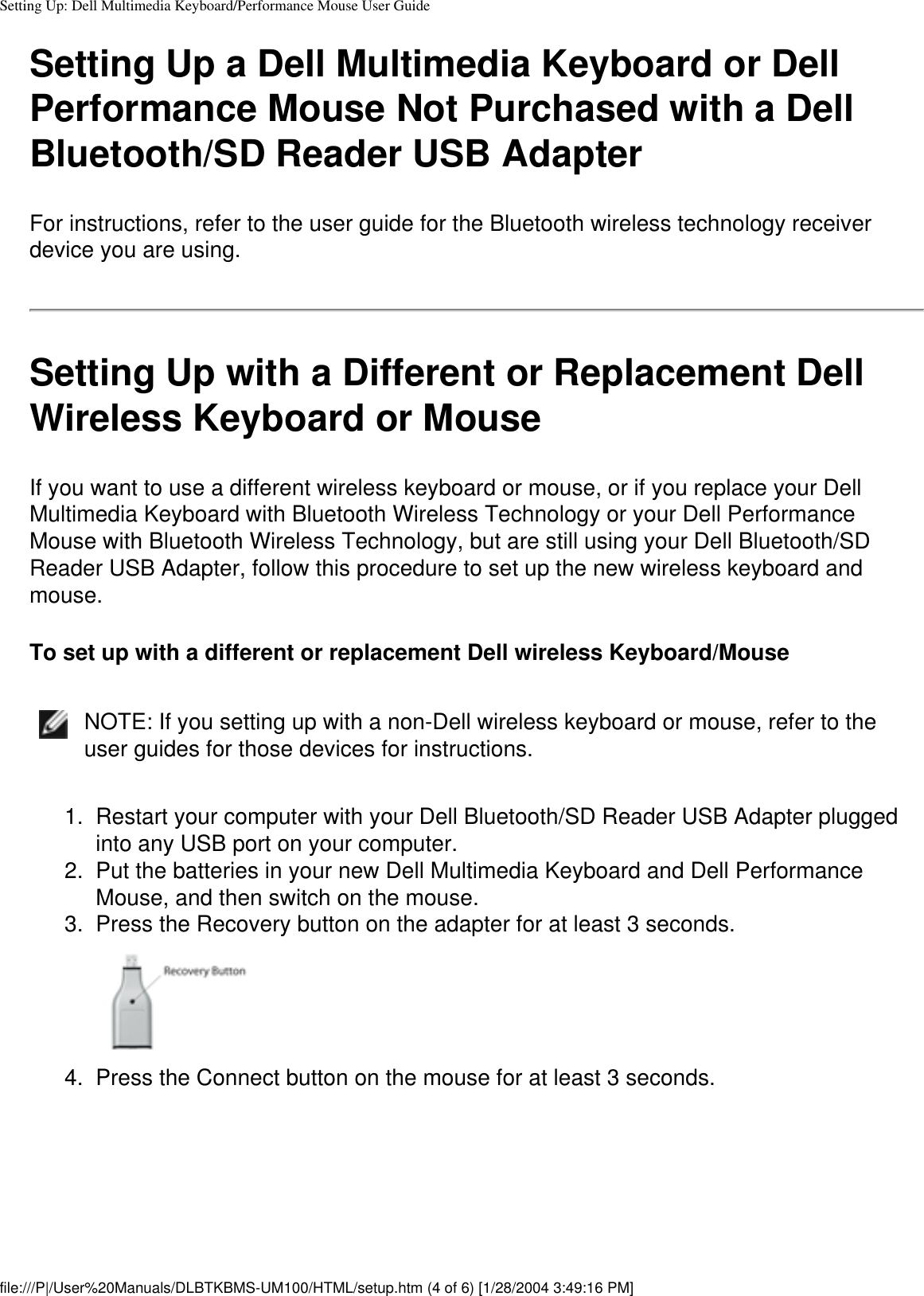 Setting Up: Dell Multimedia Keyboard/Performance Mouse User GuideSetting Up a Dell Multimedia Keyboard or Dell Performance Mouse Not Purchased with a Dell Bluetooth/SD Reader USB AdapterFor instructions, refer to the user guide for the Bluetooth wireless technology receiver device you are using.Setting Up with a Different or Replacement Dell Wireless Keyboard or MouseIf you want to use a different wireless keyboard or mouse, or if you replace your Dell Multimedia Keyboard with Bluetooth Wireless Technology or your Dell Performance Mouse with Bluetooth Wireless Technology, but are still using your Dell Bluetooth/SD Reader USB Adapter, follow this procedure to set up the new wireless keyboard and mouse.To set up with a different or replacement Dell wireless Keyboard/MouseNOTE: If you setting up with a non-Dell wireless keyboard or mouse, refer to the user guides for those devices for instructions.1.  Restart your computer with your Dell Bluetooth/SD Reader USB Adapter plugged into any USB port on your computer.2.  Put the batteries in your new Dell Multimedia Keyboard and Dell Performance Mouse, and then switch on the mouse. 3.  Press the Recovery button on the adapter for at least 3 seconds. 4.  Press the Connect button on the mouse for at least 3 seconds. file:///P|/User%20Manuals/DLBTKBMS-UM100/HTML/setup.htm (4 of 6) [1/28/2004 3:49:16 PM]