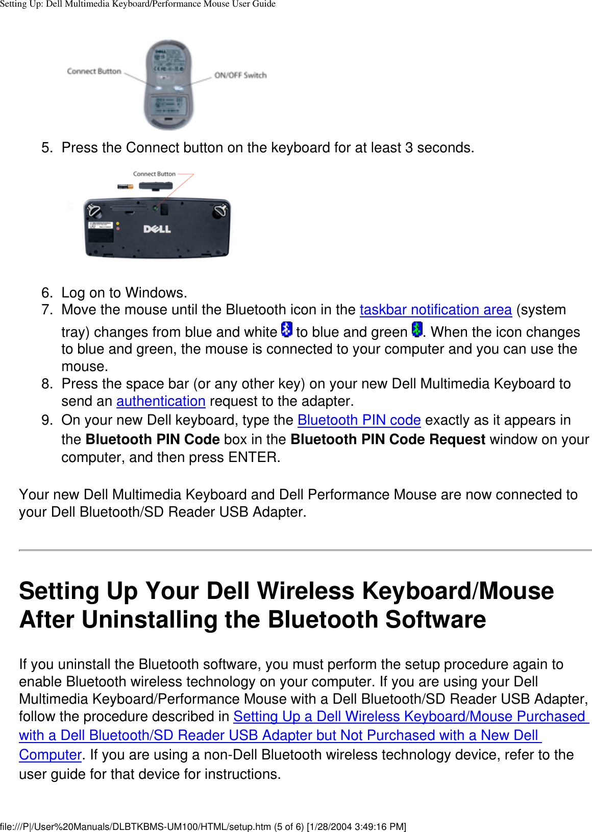 Setting Up: Dell Multimedia Keyboard/Performance Mouse User Guide5.  Press the Connect button on the keyboard for at least 3 seconds. 6.  Log on to Windows.7.  Move the mouse until the Bluetooth icon in the taskbar notification area (system tray) changes from blue and white   to blue and green  . When the icon changes to blue and green, the mouse is connected to your computer and you can use the mouse.8.  Press the space bar (or any other key) on your new Dell Multimedia Keyboard to send an authentication request to the adapter.9.  On your new Dell keyboard, type the Bluetooth PIN code exactly as it appears in the Bluetooth PIN Code box in the Bluetooth PIN Code Request window on your computer, and then press ENTER. Your new Dell Multimedia Keyboard and Dell Performance Mouse are now connected to your Dell Bluetooth/SD Reader USB Adapter.Setting Up Your Dell Wireless Keyboard/Mouse After Uninstalling the Bluetooth SoftwareIf you uninstall the Bluetooth software, you must perform the setup procedure again to enable Bluetooth wireless technology on your computer. If you are using your Dell Multimedia Keyboard/Performance Mouse with a Dell Bluetooth/SD Reader USB Adapter, follow the procedure described in Setting Up a Dell Wireless Keyboard/Mouse Purchased with a Dell Bluetooth/SD Reader USB Adapter but Not Purchased with a New Dell Computer. If you are using a non-Dell Bluetooth wireless technology device, refer to the user guide for that device for instructions.file:///P|/User%20Manuals/DLBTKBMS-UM100/HTML/setup.htm (5 of 6) [1/28/2004 3:49:16 PM]