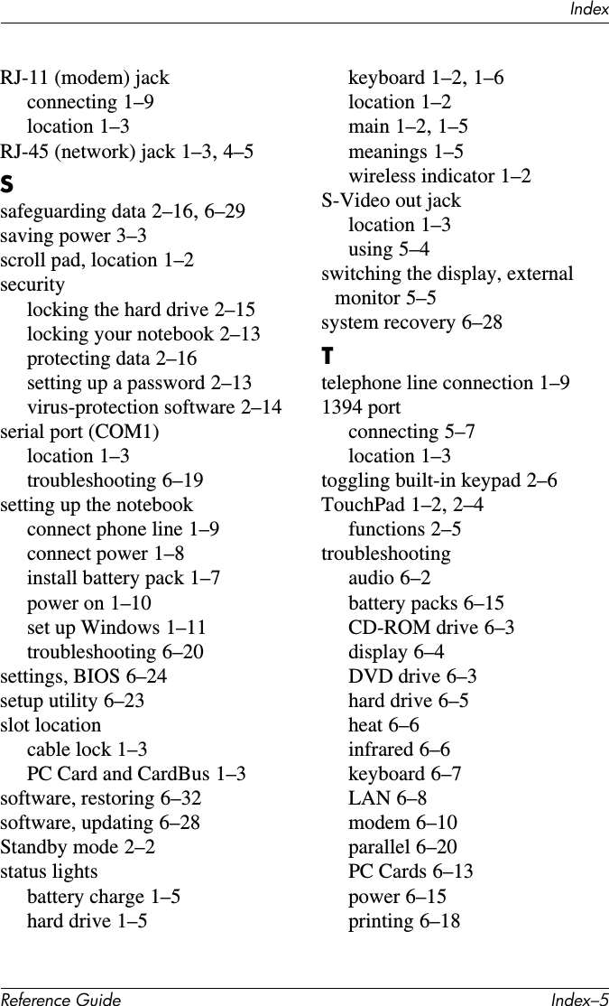 IndexReference Guide Index–5RJ-11 (modem) jackconnecting 1–9location 1–3RJ-45 (network) jack 1–3, 4–5Ssafeguarding data 2–16, 6–29saving power 3–3scroll pad, location 1–2securitylocking the hard drive 2–15locking your notebook 2–13protecting data 2–16setting up a password 2–13virus-protection software 2–14serial port (COM1)location 1–3troubleshooting 6–19setting up the notebookconnect phone line 1–9connect power 1–8install battery pack 1–7power on 1–10set up Windows 1–11troubleshooting 6–20settings, BIOS 6–24setup utility 6–23slot locationcable lock 1–3PC Card and CardBus 1–3software, restoring 6–32software, updating 6–28Standby mode 2–2status lightsbattery charge 1–5hard drive 1–5keyboard 1–2, 1–6location 1–2main 1–2, 1–5meanings 1–5wireless indicator 1–2S-Video out jacklocation 1–3using 5–4switching the display, external monitor 5–5system recovery 6–28Ttelephone line connection 1–91394 portconnecting 5–7location 1–3toggling built-in keypad 2–6TouchPad 1–2, 2–4functions 2–5troubleshootingaudio 6–2battery packs 6–15CD-ROM drive 6–3display 6–4DVD drive 6–3hard drive 6–5heat 6–6infrared 6–6keyboard 6–7LAN 6–8modem 6–10parallel 6–20PC Cards 6–13power 6–15printing 6–18