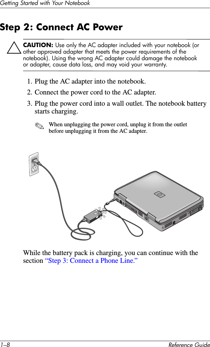 1–8 Reference GuideGetting Started with Your NotebookStep 2: Connect AC Power ÄCAUTION: Use only the AC adapter included with your notebook (or other approved adapter that meets the power requirements of the notebook). Using the wrong AC adapter could damage the notebook or adapter, cause data loss, and may void your warranty.1. Plug the AC adapter into the notebook.2. Connect the power cord to the AC adapter.3. Plug the power cord into a wall outlet. The notebook battery starts charging.✎When unplugging the power cord, unplug it from the outlet before unplugging it from the AC adapter.While the battery pack is charging, you can continue with the section “Step 3: Connect a Phone Line.”