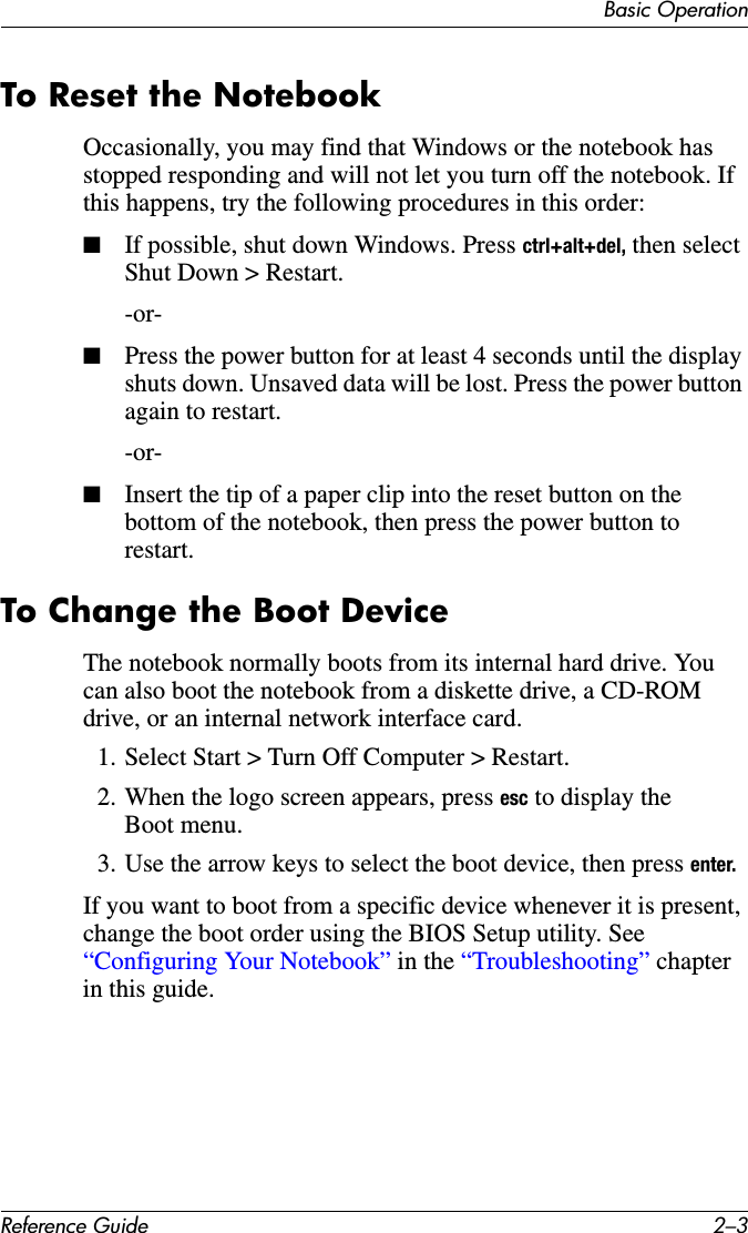 Basic OperationReference Guide 2–3To Reset the NotebookOccasionally, you may find that Windows or the notebook has stopped responding and will not let you turn off the notebook. If this happens, try the following procedures in this order:■If possible, shut down Windows. Press ctrl+alt+del, then select Shut Down &gt; Restart.-or- ■Press the power button for at least 4 seconds until the display shuts down. Unsaved data will be lost. Press the power button again to restart.-or- ■Insert the tip of a paper clip into the reset button on the bottom of the notebook, then press the power button to restart.To Change the Boot DeviceThe notebook normally boots from its internal hard drive. You can also boot the notebook from a diskette drive, a CD-ROM drive, or an internal network interface card.1. Select Start &gt; Turn Off Computer &gt; Restart.2. When the logo screen appears, press esc to display the Boot menu. 3. Use the arrow keys to select the boot device, then press enter.If you want to boot from a specific device whenever it is present, change the boot order using the BIOS Setup utility. See “Configuring Your Notebook” in the “Troubleshooting” chapter in this guide.