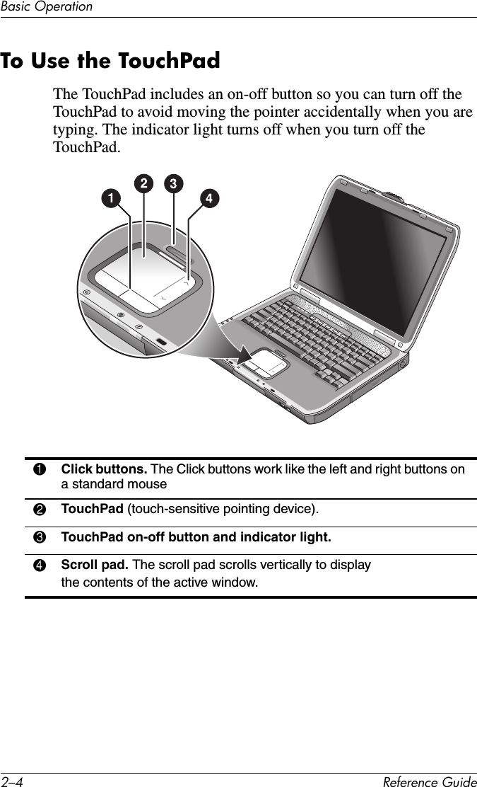 2–4 Reference GuideBasic OperationTo Use the TouchPadThe TouchPad includes an on-off button so you can turn off the TouchPad to avoid moving the pointer accidentally when you are typing. The indicator light turns off when you turn off the TouchPad.1Click buttons. The Click buttons work like the left and right buttons on a standard mouse2TouchPad (touch-sensitive pointing device).3TouchPad on-off button and indicator light.4Scroll pad. The scroll pad scrolls vertically to display the contents of the active window.