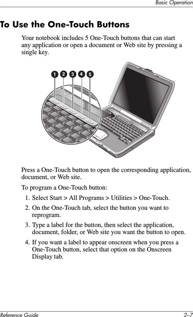 Basic OperationReference Guide 2–7To Use the One-Touch ButtonsYour notebook includes 5 One-Touch buttons that can start any application or open a document or Web site by pressing a single key.Press a One-Touch button to open the corresponding application, document, or Web site.To program a One-Touch button:1. Select Start &gt; All Programs &gt; Utilities &gt; One-Touch. 2. On the One-Touch tab, select the button you want to reprogram.3. Type a label for the button, then select the application, document, folder, or Web site you want the button to open.4. If you want a label to appear onscreen when you press a One-Touch button, select that option on the Onscreen Display tab.