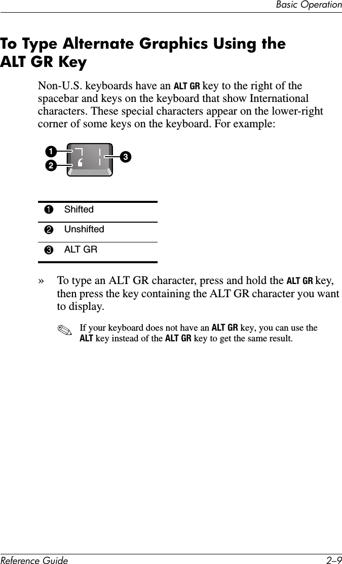 Basic OperationReference Guide 2–9To Type Alternate Graphics Using the ALT GR KeyNon-U.S. keyboards have an ALT GR key to the right of the spacebar and keys on the keyboard that show International characters. These special characters appear on the lower-right corner of some keys on the keyboard. For example:»To type an ALT GR character, press and hold the ALT GR key, then press the key containing the ALT GR character you want to display.✎If your keyboard does not have an ALT GR key, you can use the ALT key instead of the ALT GR key to get the same result. 1Shifted2Unshifted3ALT GR123
