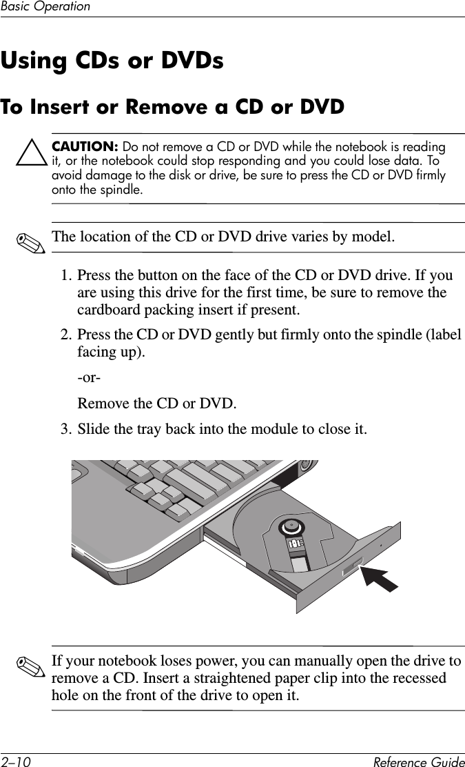 2–10 Reference GuideBasic OperationUsing CDs or DVDsTo Insert or Remove a CD or DVDÄCAUTION: Do not remove a CD or DVD while the notebook is reading it, or the notebook could stop responding and you could lose data. To avoid damage to the disk or drive, be sure to press the CD or DVD firmly onto the spindle.✎The location of the CD or DVD drive varies by model.1. Press the button on the face of the CD or DVD drive. If you are using this drive for the first time, be sure to remove the cardboard packing insert if present. 2. Press the CD or DVD gently but firmly onto the spindle (label facing up).-or-Remove the CD or DVD.3. Slide the tray back into the module to close it.✎If your notebook loses power, you can manually open the drive to remove a CD. Insert a straightened paper clip into the recessed hole on the front of the drive to open it.