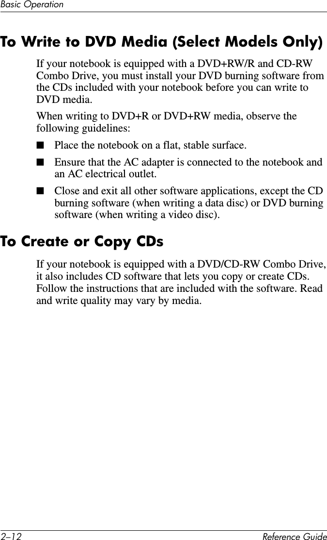 2–12 Reference GuideBasic OperationTo Write to DVD Media (Select Models Only)If your notebook is equipped with a DVD+RW/R and CD-RW Combo Drive, you must install your DVD burning software from the CDs included with your notebook before you can write to DVD media.When writing to DVD+R or DVD+RW media, observe the following guidelines:■Place the notebook on a flat, stable surface.■Ensure that the AC adapter is connected to the notebook and an AC electrical outlet.■Close and exit all other software applications, except the CD burning software (when writing a data disc) or DVD burning software (when writing a video disc).To Create or Copy CDsIf your notebook is equipped with a DVD/CD-RW Combo Drive, it also includes CD software that lets you copy or create CDs. Follow the instructions that are included with the software. Read and write quality may vary by media.