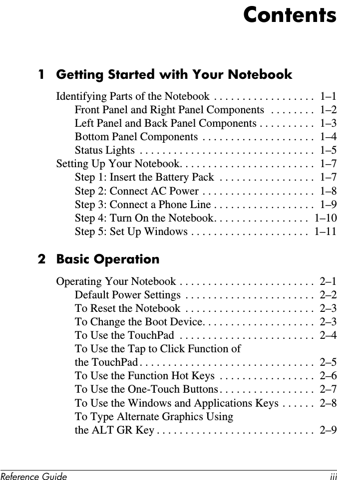 Reference Guide iiiContents1 Getting Started with Your NotebookIdentifying Parts of the Notebook . . . . . . . . . . . . . . . . . .  1–1Front Panel and Right Panel Components  . . . . . . . .  1–2Left Panel and Back Panel Components . . . . . . . . . .  1–3Bottom Panel Components  . . . . . . . . . . . . . . . . . . . .  1–4Status Lights  . . . . . . . . . . . . . . . . . . . . . . . . . . . . . . .  1–5Setting Up Your Notebook. . . . . . . . . . . . . . . . . . . . . . . .  1–7Step 1: Insert the Battery Pack  . . . . . . . . . . . . . . . . .  1–7Step 2: Connect AC Power . . . . . . . . . . . . . . . . . . . .  1–8Step 3: Connect a Phone Line . . . . . . . . . . . . . . . . . .  1–9Step 4: Turn On the Notebook. . . . . . . . . . . . . . . . .  1–10Step 5: Set Up Windows . . . . . . . . . . . . . . . . . . . . .  1–112Basic OperationOperating Your Notebook . . . . . . . . . . . . . . . . . . . . . . . .  2–1Default Power Settings  . . . . . . . . . . . . . . . . . . . . . . .  2–2To Reset the Notebook  . . . . . . . . . . . . . . . . . . . . . . .  2–3To Change the Boot Device. . . . . . . . . . . . . . . . . . . .  2–3To Use the TouchPad  . . . . . . . . . . . . . . . . . . . . . . . .  2–4To Use the Tap to Click Function of  the TouchPad . . . . . . . . . . . . . . . . . . . . . . . . . . . . . . .  2–5To Use the Function Hot Keys  . . . . . . . . . . . . . . . . .  2–6To Use the One-Touch Buttons. . . . . . . . . . . . . . . . .  2–7To Use the Windows and Applications Keys . . . . . .  2–8To Type Alternate Graphics Using  the ALT GR Key . . . . . . . . . . . . . . . . . . . . . . . . . . . .  2–9