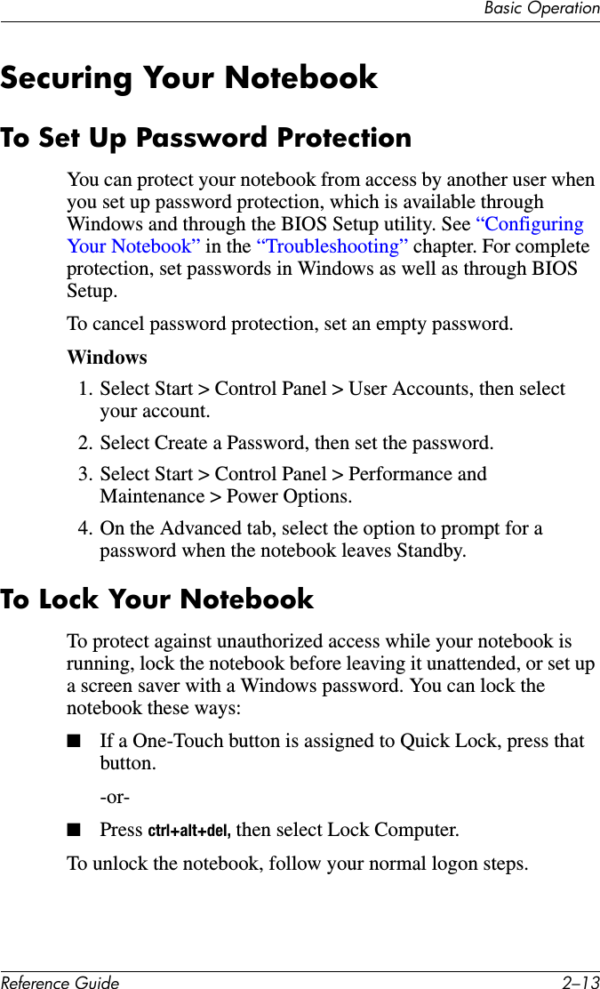 Basic OperationReference Guide 2–13Securing Your NotebookTo Set Up Password ProtectionYou can protect your notebook from access by another user when you set up password protection, which is available through Windows and through the BIOS Setup utility. See “Configuring Your Notebook” in the “Troubleshooting” chapter. For complete protection, set passwords in Windows as well as through BIOS Setup.To cancel password protection, set an empty password.Windows 1. Select Start &gt; Control Panel &gt; User Accounts, then select your account.2. Select Create a Password, then set the password.3. Select Start &gt; Control Panel &gt; Performance and Maintenance &gt; Power Options.4. On the Advanced tab, select the option to prompt for a password when the notebook leaves Standby.To Lock Your NotebookTo protect against unauthorized access while your notebook is running, lock the notebook before leaving it unattended, or set up a screen saver with a Windows password. You can lock the notebook these ways:■If a One-Touch button is assigned to Quick Lock, press that button.-or-■Press ctrl+alt+del, then select Lock Computer.To unlock the notebook, follow your normal logon steps.