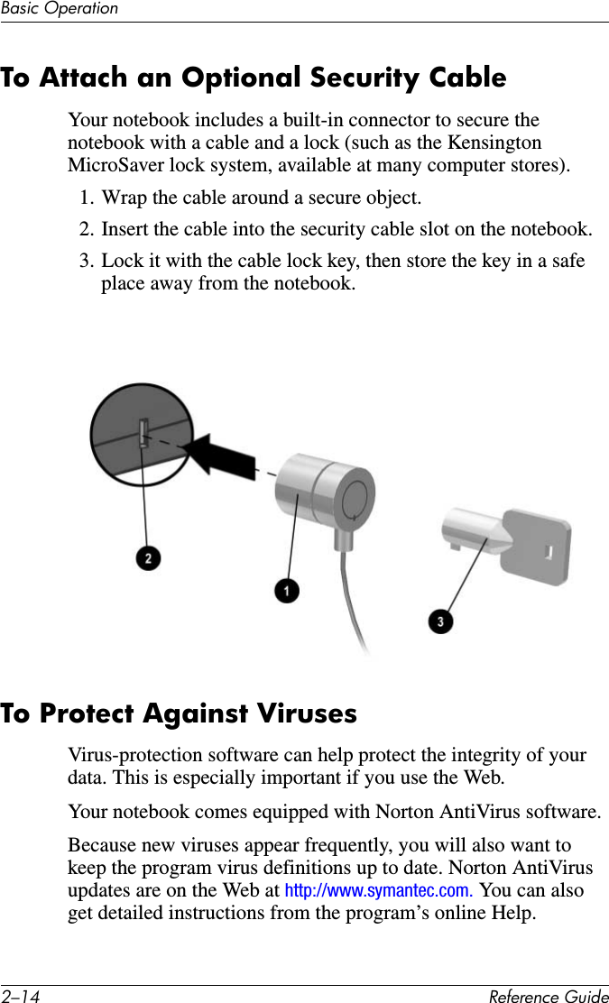2–14 Reference GuideBasic OperationTo Attach an Optional Security CableYour notebook includes a built-in connector to secure the notebook with a cable and a lock (such as the Kensington MicroSaver lock system, available at many computer stores).1. Wrap the cable around a secure object.2. Insert the cable into the security cable slot on the notebook.3. Lock it with the cable lock key, then store the key in a safe place away from the notebook.To Protect Against VirusesVirus-protection software can help protect the integrity of your data. This is especially important if you use the Web.Your notebook comes equipped with Norton AntiVirus software. Because new viruses appear frequently, you will also want to keep the program virus definitions up to date. Norton AntiVirus updates are on the Web at http://www.symantec.com. You can also get detailed instructions from the program’s online Help.