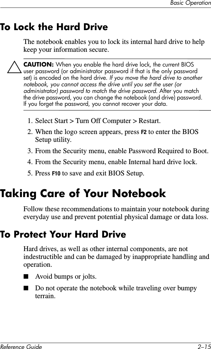 Basic OperationReference Guide 2–15To Lock the Hard DriveThe notebook enables you to lock its internal hard drive to help keep your information secure.ÄCAUTION: When you enable the hard drive lock, the current BIOS user password (or administrator password if that is the only password set) is encoded on the hard drive. If you move the hard drive to another notebook, you cannot access the drive until you set the user (or administrator) password to match the drive password. After you match the drive password, you can change the notebook (and drive) password. If you forget the password, you cannot recover your data.1. Select Start &gt; Turn Off Computer &gt; Restart.2. When the logo screen appears, press F2 to enter the BIOS Setup utility. 3. From the Security menu, enable Password Required to Boot.4. From the Security menu, enable Internal hard drive lock.5. Press F10 to save and exit BIOS Setup.Taking Care of Your NotebookFollow these recommendations to maintain your notebook during everyday use and prevent potential physical damage or data loss. To Protect Your Hard DriveHard drives, as well as other internal components, are not indestructible and can be damaged by inappropriate handling and operation.■Avoid bumps or jolts.■Do not operate the notebook while traveling over bumpy terrain.