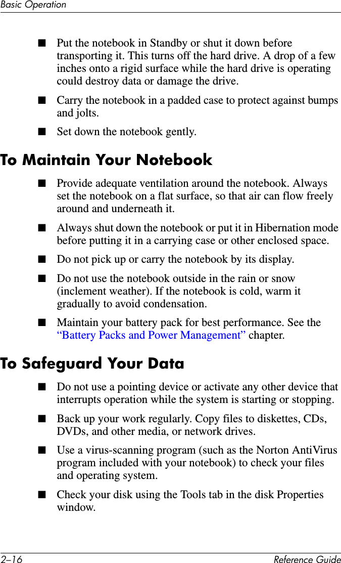 2–16 Reference GuideBasic Operation■Put the notebook in Standby or shut it down before transporting it. This turns off the hard drive. A drop of a few inches onto a rigid surface while the hard drive is operating could destroy data or damage the drive.■Carry the notebook in a padded case to protect against bumps and jolts.■Set down the notebook gently.To Maintain Your Notebook■Provide adequate ventilation around the notebook. Always set the notebook on a flat surface, so that air can flow freely around and underneath it. ■Always shut down the notebook or put it in Hibernation mode before putting it in a carrying case or other enclosed space.■Do not pick up or carry the notebook by its display.■Do not use the notebook outside in the rain or snow (inclement weather). If the notebook is cold, warm it gradually to avoid condensation.■Maintain your battery pack for best performance. See the “Battery Packs and Power Management” chapter.To Safeguard Your Data■Do not use a pointing device or activate any other device that interrupts operation while the system is starting or stopping.■Back up your work regularly. Copy files to diskettes, CDs, DVDs, and other media, or network drives.■Use a virus-scanning program (such as the Norton AntiVirus program included with your notebook) to check your files and operating system. ■Check your disk using the Tools tab in the disk Properties window.
