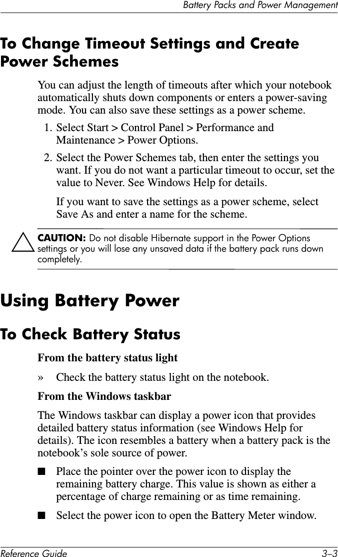 Battery Packs and Power ManagementReference Guide 3–3To Change Timeout Settings and Create Power Schemes You can adjust the length of timeouts after which your notebook automatically shuts down components or enters a power-saving mode. You can also save these settings as a power scheme.1. Select Start &gt; Control Panel &gt; Performance and Maintenance &gt; Power Options.2. Select the Power Schemes tab, then enter the settings you want. If you do not want a particular timeout to occur, set the value to Never. See Windows Help for details.If you want to save the settings as a power scheme, select Save As and enter a name for the scheme.ÄCAUTION: Do not disable Hibernate support in the Power Options settings or you will lose any unsaved data if the battery pack runs down completely.Using Battery PowerTo Check Battery StatusFrom the battery status light»Check the battery status light on the notebook.From the Windows taskbarThe Windows taskbar can display a power icon that provides detailed battery status information (see Windows Help for details). The icon resembles a battery when a battery pack is the notebook’s sole source of power.■Place the pointer over the power icon to display the remaining battery charge. This value is shown as either a percentage of charge remaining or as time remaining.■Select the power icon to open the Battery Meter window.